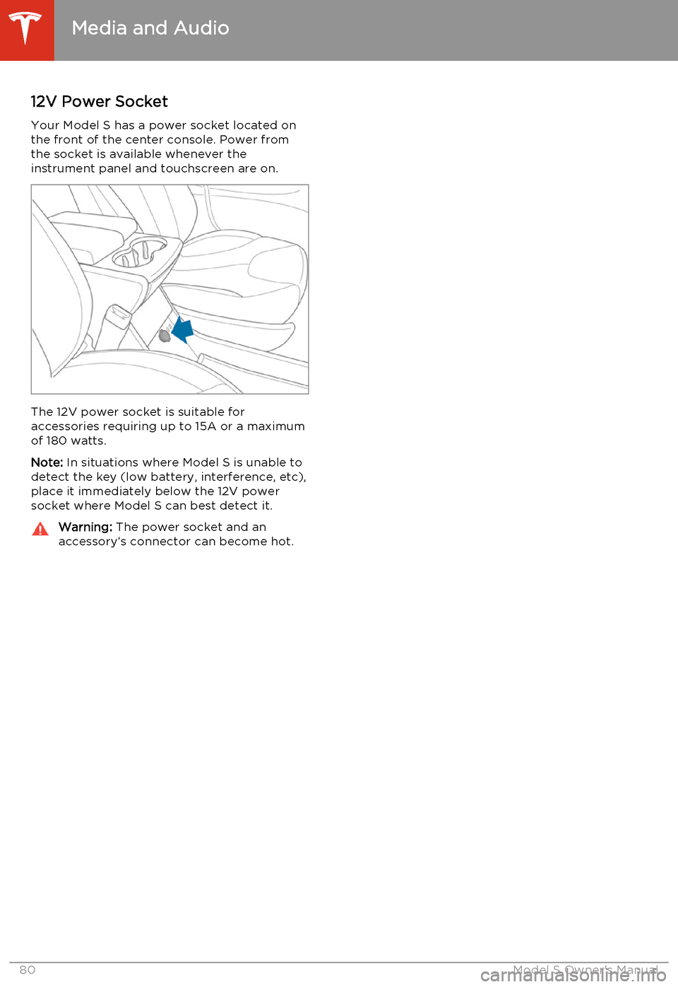 TESLA MODEL S 2014  Owners manual (North America) 12V Power SocketYour Model S has a power socket located on
the front of the center console. Power from
the socket is available whenever the
instrument panel and touchscreen are on.
The 12V power socke