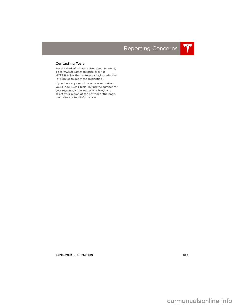TESLA MODEL S 2014 Owners manual (Europe) Reporting Concerns
CONSUMER INFORMATION10.3
Reporting ConcernsContacting Tesla
For detailed information about your Model S,
go to www.teslamotors.com, click the
MYTESLA link, then enter your login TESLA MODEL S 2014 Owners manual (Europe) Reporting Concerns
CONSUMER INFORMATION10.3
Reporting ConcernsContacting Tesla
For detailed information about your Model S,
go to www.teslamotors.com, click the
MYTESLA link, then enter your login