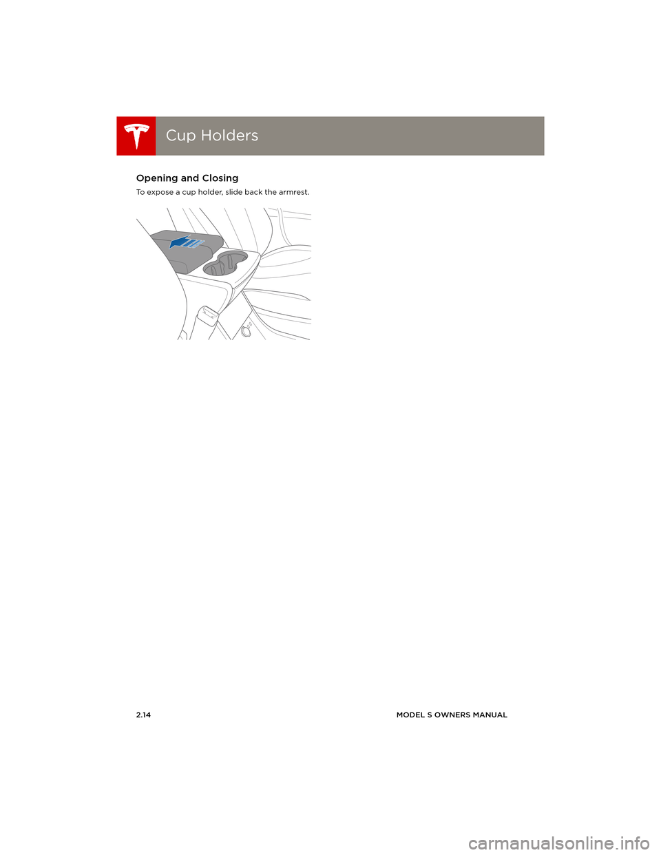 TESLA MODEL S 2014 (Europe) Owners Guide Cup HoldersCup Holders
2.14MODEL S OWNERS MANUAL
Cup HoldersOpening and Closing
To expose a cup holder, slide back the armrest.
book.book Page 14 Friday, July 19, 2013 12:53 PM TESLA MODEL S 2014 (Europe) Owners Guide Cup HoldersCup Holders
2.14MODEL S OWNERS MANUAL
Cup HoldersOpening and Closing
To expose a cup holder, slide back the armrest.
book.book Page 14 Friday, July 19, 2013 12:53 PM
