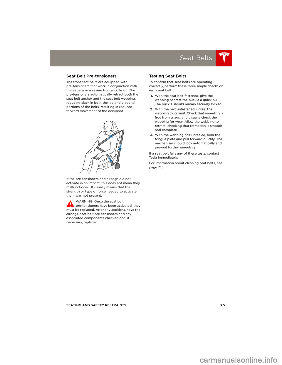 TESLA MODEL S 2014 (Europe) Owners Guide Seat Belts
SEATING AND SAFETY RESTRAINTS 3.5
Seat Belt Pre-tensioners
The front seat belts are equipped with
pre-tensioners that work in conjunction with
the airbags in a severe frontal collision. T TESLA MODEL S 2014 (Europe) Owners Guide Seat Belts
SEATING AND SAFETY RESTRAINTS 3.5
Seat Belt Pre-tensioners
The front seat belts are equipped with
pre-tensioners that work in conjunction with
the airbags in a severe frontal collision. T
