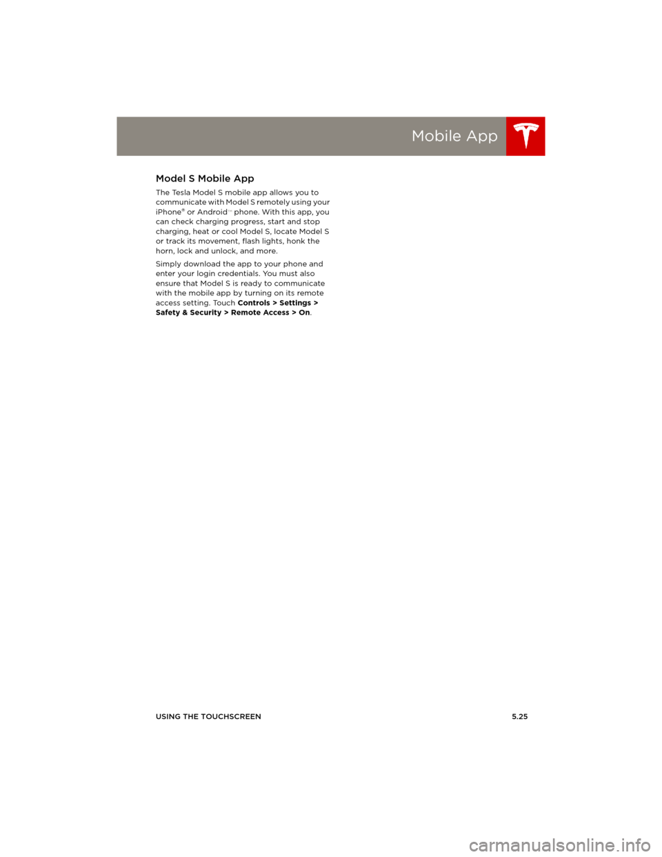 TESLA MODEL S 2014 Owners manual (Europe) Mobile App
USING THE TOUCHSCREEN5.25
Mobile AppModel S Mobile App
The Tesla Model S mobile app allows you to
communicate with Model S remotely using your
iPhone
® or Android™ phone. With this app TESLA MODEL S 2014 Owners manual (Europe) Mobile App
USING THE TOUCHSCREEN5.25
Mobile AppModel S Mobile App
The Tesla Model S mobile app allows you to
communicate with Model S remotely using your
iPhone
® or Android™ phone. With this app