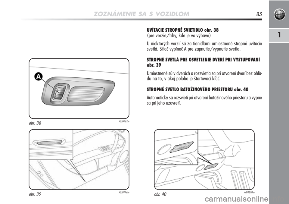 Alfa Romeo MiTo 2012  Návod na použitie a údržbu (in Slovakian) ZOZNÁMENIE SA S VOZIDLOM85
1
UVÍTACIE STROPNÉ SVIETIDLO obr. 38 
(pre verzie/trhy, kde je vo výbave)
U niektorých verzií sú za tienidlami umiestnené stropné uvítacie
svetlá. Stlač vypína