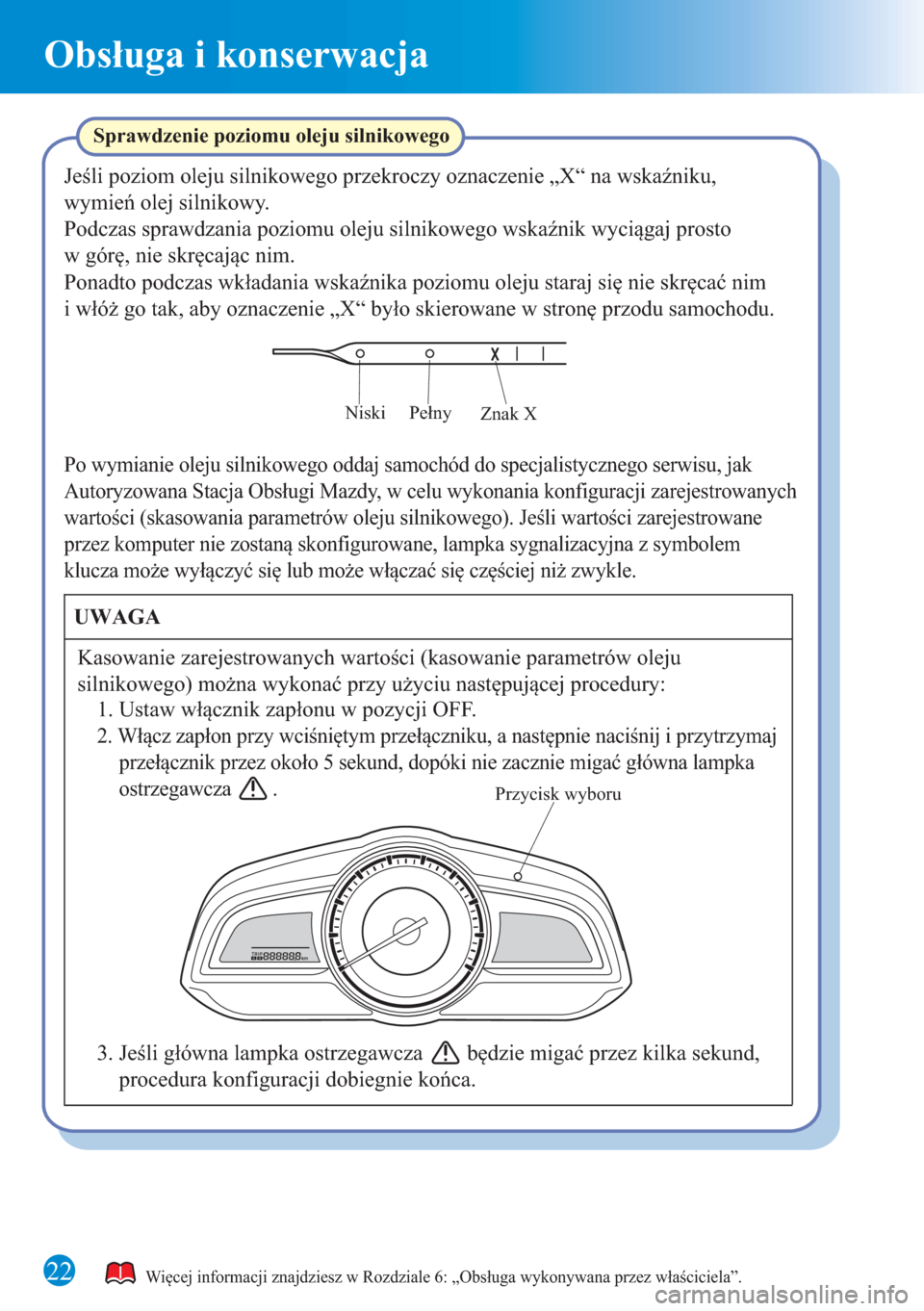 MAZDA MODEL 3 HATCHBACK 2015 Krótki Przewodnik (in polish) 22
Obsługa i konserwacja
Przycisk wyboru
Znak X Pełny Niski
Sprawdzenie poziomu oleju silnikowego
Jeśli poziom oleju silnikowego przekroczy oznaczenie „X“ na wskaźniku,
wymień olej silnikowy MAZDA MODEL 3 HATCHBACK 2015 Krótki Przewodnik (in polish) 22
Obsługa i konserwacja
Przycisk wyboru
Znak X Pełny Niski
Sprawdzenie poziomu oleju silnikowego
Jeśli poziom oleju silnikowego przekroczy oznaczenie „X“ na wskaźniku,
wymień olej silnikowy