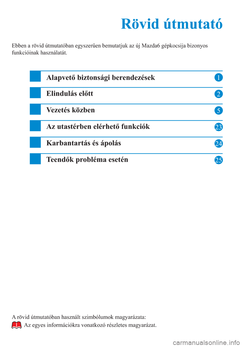 MAZDA MODEL 6 2015  Kezelési útmutató (in Hungarian) 1
2
5
23
24
Rövid útmutató Rövid útmutató
Ebben a rövid útmutatóban egyszerűen bemutatjuk az új Mazda6 gépkocsija bizonyos 
funkcióinak használatát.
Alapvető biztonsági berendezések
