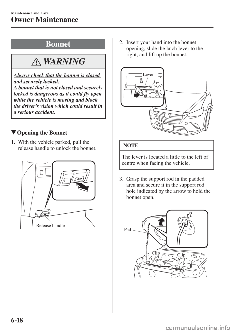 MAZDA MODEL CX-3 2017  Owners Manual - RHD (UK, Australia) (in English) 6–18
Maintenance and Care
Owner Maintenance
 Bonnet
 WARNING
 Always check that the bonnet is closed 
and securely locked: 
 A bonnet that is not closed and securely 
locked is dangerous as it could