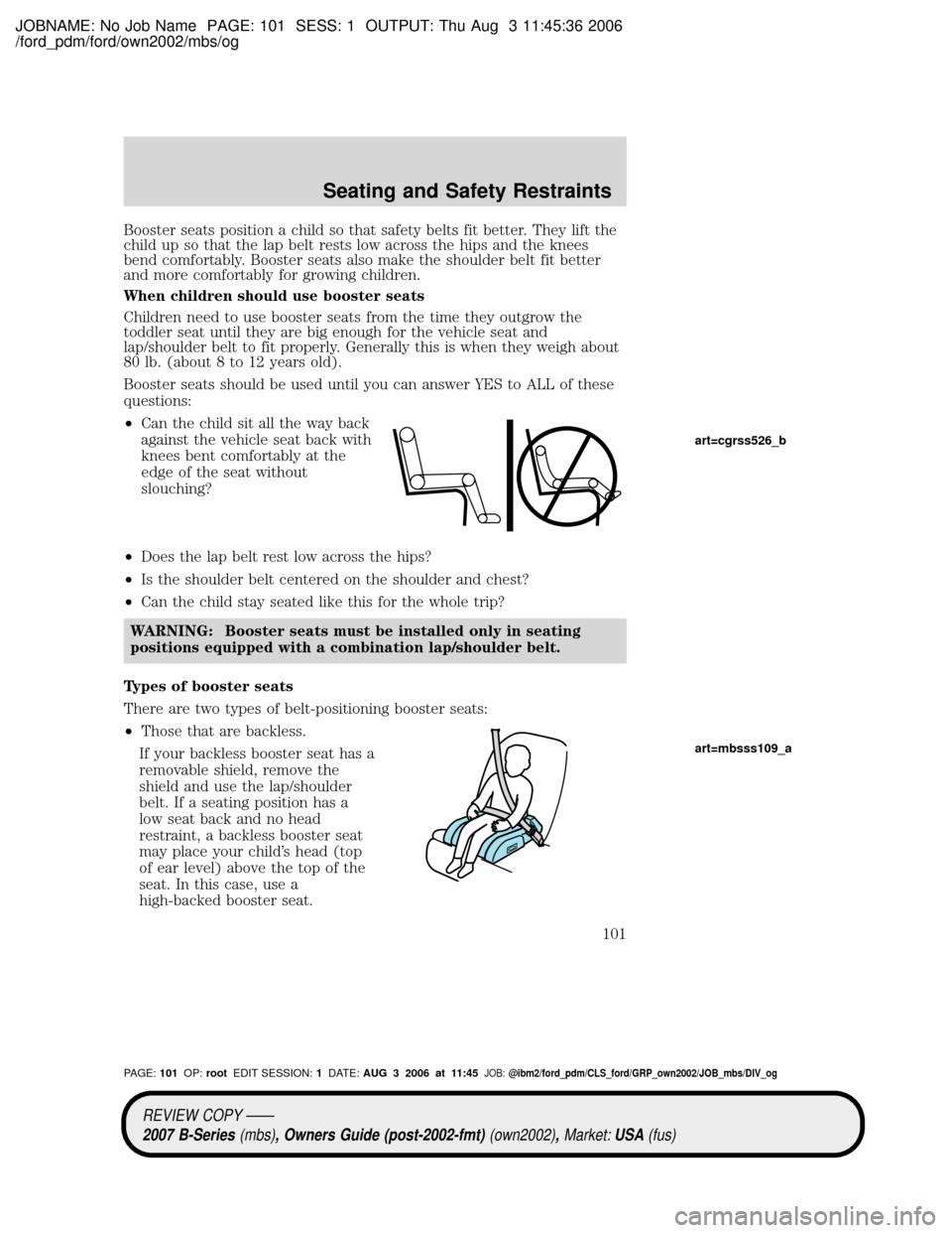 MAZDA MODEL B2300 TRUCK 2007 Owners Manual (in English) JOBNAME: No Job Name PAGE: 101 SESS: 1 OUTPUT: Thu Aug 3 11:45:36 2006
/ford_pdm/ford/own2002/mbs/og
Booster seats position a child so that safety belts fit better. They lift the
child up so that the MAZDA MODEL B2300 TRUCK 2007 Owners Manual (in English) JOBNAME: No Job Name PAGE: 101 SESS: 1 OUTPUT: Thu Aug 3 11:45:36 2006
/ford_pdm/ford/own2002/mbs/og
Booster seats position a child so that safety belts fit better. They lift the
child up so that the