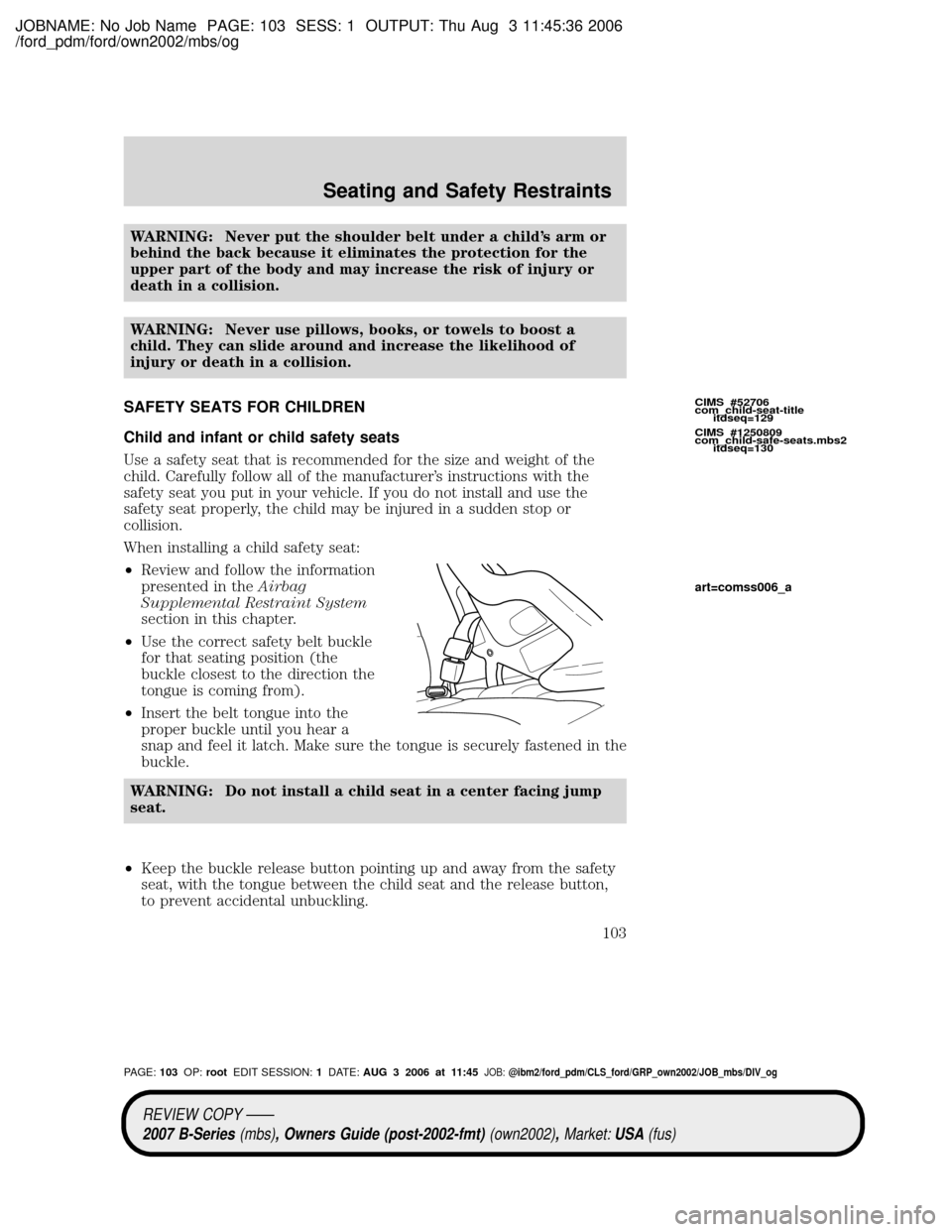 MAZDA MODEL B2300 TRUCK 2007 Owners Manual (in English) JOBNAME: No Job Name PAGE: 103 SESS: 1 OUTPUT: Thu Aug 3 11:45:36 2006
/ford_pdm/ford/own2002/mbs/og
WARNING: Never put the shoulder belt under a childs arm or
behind the back because it eliminates t MAZDA MODEL B2300 TRUCK 2007 Owners Manual (in English) JOBNAME: No Job Name PAGE: 103 SESS: 1 OUTPUT: Thu Aug 3 11:45:36 2006
/ford_pdm/ford/own2002/mbs/og
WARNING: Never put the shoulder belt under a childs arm or
behind the back because it eliminates t