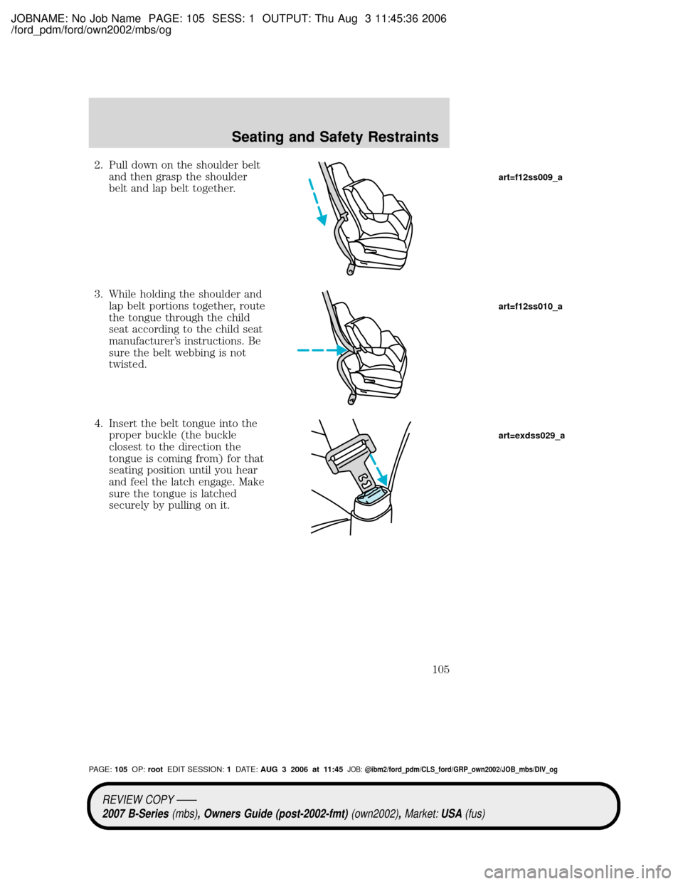 MAZDA MODEL B2300 TRUCK 2007 Owners Manual (in English) JOBNAME: No Job Name PAGE: 105 SESS: 1 OUTPUT: Thu Aug 3 11:45:36 2006
/ford_pdm/ford/own2002/mbs/og
2. Pull down on the shoulder belt
and then grasp the shoulder
belt and lap belt together.
3. While MAZDA MODEL B2300 TRUCK 2007 Owners Manual (in English) JOBNAME: No Job Name PAGE: 105 SESS: 1 OUTPUT: Thu Aug 3 11:45:36 2006
/ford_pdm/ford/own2002/mbs/og
2. Pull down on the shoulder belt
and then grasp the shoulder
belt and lap belt together.
3. While