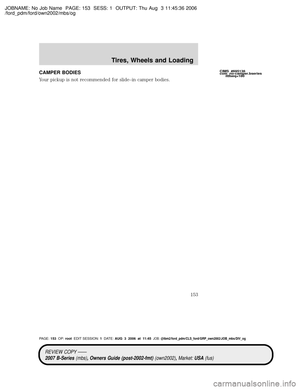 MAZDA MODEL B2300 TRUCK 2007 Owners Manual (in English) JOBNAME: No Job Name PAGE: 153 SESS: 1 OUTPUT: Thu Aug 3 11:45:36 2006
/ford_pdm/ford/own2002/mbs/og
CAMPER BODIES
Your pickup is not recommended for slide±in camper bodies.CIMS #695136
com_no-camper MAZDA MODEL B2300 TRUCK 2007 Owners Manual (in English) JOBNAME: No Job Name PAGE: 153 SESS: 1 OUTPUT: Thu Aug 3 11:45:36 2006
/ford_pdm/ford/own2002/mbs/og
CAMPER BODIES
Your pickup is not recommended for slide±in camper bodies.CIMS #695136
com_no-camper