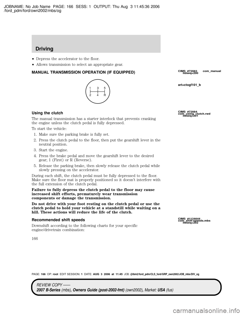 MAZDA MODEL B2300 TRUCK 2007 Owners Manual (in English) JOBNAME: No Job Name PAGE: 166 SESS: 1 OUTPUT: Thu Aug 3 11:45:36 2006
/ford_pdm/ford/own2002/mbs/og
²Depress the accelerator to the floor.
²Allows transmission to select an appropriate gear.
MANUAL MAZDA MODEL B2300 TRUCK 2007 Owners Manual (in English) JOBNAME: No Job Name PAGE: 166 SESS: 1 OUTPUT: Thu Aug 3 11:45:36 2006
/ford_pdm/ford/own2002/mbs/og
²Depress the accelerator to the floor.
²Allows transmission to select an appropriate gear.
MANUAL