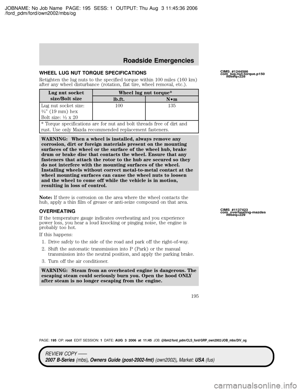 MAZDA MODEL B2300 TRUCK 2007 Owners Manual (in English) JOBNAME: No Job Name PAGE: 195 SESS: 1 OUTPUT: Thu Aug 3 11:45:36 2006
/ford_pdm/ford/own2002/mbs/og
WHEEL LUG NUT TORQUE SPECIFICATIONS
Retighten the lug nuts to the specified torque within 100 miles MAZDA MODEL B2300 TRUCK 2007 Owners Manual (in English) JOBNAME: No Job Name PAGE: 195 SESS: 1 OUTPUT: Thu Aug 3 11:45:36 2006
/ford_pdm/ford/own2002/mbs/og
WHEEL LUG NUT TORQUE SPECIFICATIONS
Retighten the lug nuts to the specified torque within 100 miles