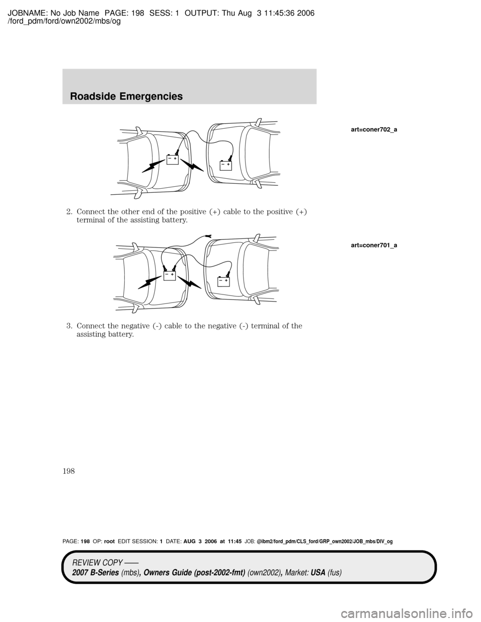 MAZDA MODEL B2300 TRUCK 2007 Owners Manual (in English) JOBNAME: No Job Name PAGE: 198 SESS: 1 OUTPUT: Thu Aug 3 11:45:36 2006
/ford_pdm/ford/own2002/mbs/og
2. Connect the other end of the positive (+) cable to the positive (+)
terminal of the assisting ba MAZDA MODEL B2300 TRUCK 2007 Owners Manual (in English) JOBNAME: No Job Name PAGE: 198 SESS: 1 OUTPUT: Thu Aug 3 11:45:36 2006
/ford_pdm/ford/own2002/mbs/og
2. Connect the other end of the positive (+) cable to the positive (+)
terminal of the assisting ba