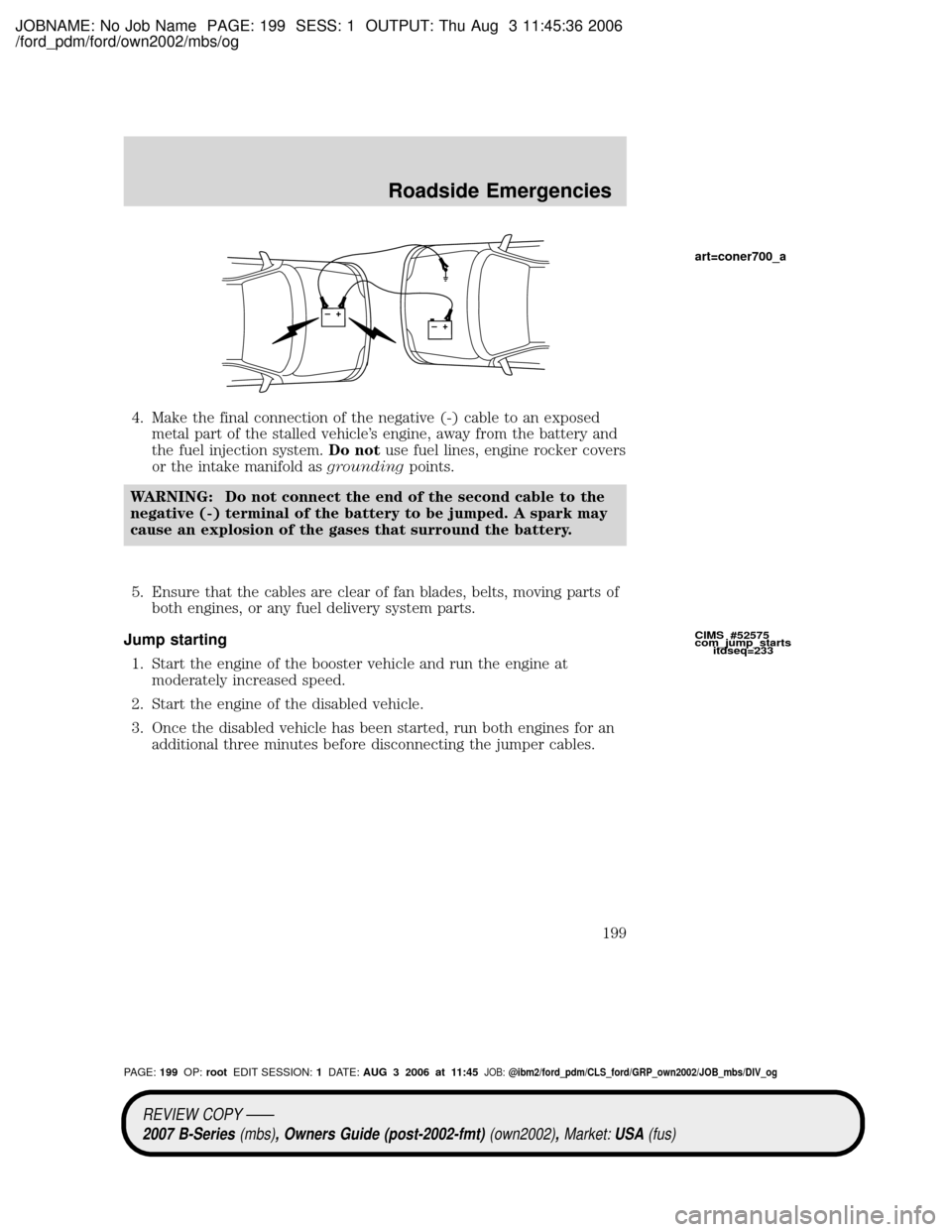 MAZDA MODEL B2300 TRUCK 2007 Owners Manual (in English) JOBNAME: No Job Name PAGE: 199 SESS: 1 OUTPUT: Thu Aug 3 11:45:36 2006
/ford_pdm/ford/own2002/mbs/og
4. Make the final connection of the negative (-) cable to an exposed
metal part of the stalled vehi MAZDA MODEL B2300 TRUCK 2007 Owners Manual (in English) JOBNAME: No Job Name PAGE: 199 SESS: 1 OUTPUT: Thu Aug 3 11:45:36 2006
/ford_pdm/ford/own2002/mbs/og
4. Make the final connection of the negative (-) cable to an exposed
metal part of the stalled vehi