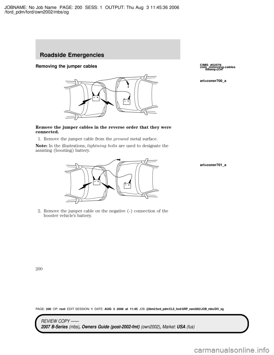 MAZDA MODEL B2300 TRUCK 2007 Owners Manual (in English) JOBNAME: No Job Name PAGE: 200 SESS: 1 OUTPUT: Thu Aug 3 11:45:36 2006
/ford_pdm/ford/own2002/mbs/og
Removing the jumper cables
Remove the jumper cables in the reverse order that they were
connected.
MAZDA MODEL B2300 TRUCK 2007 Owners Manual (in English) JOBNAME: No Job Name PAGE: 200 SESS: 1 OUTPUT: Thu Aug 3 11:45:36 2006
/ford_pdm/ford/own2002/mbs/og
Removing the jumper cables
Remove the jumper cables in the reverse order that they were
connected.