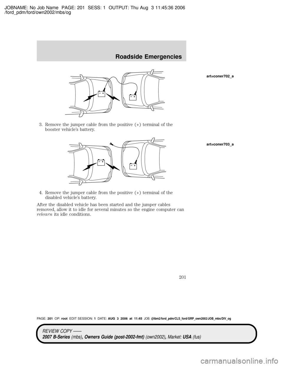 MAZDA MODEL B2300 TRUCK 2007 Owners Manual (in English) JOBNAME: No Job Name PAGE: 201 SESS: 1 OUTPUT: Thu Aug 3 11:45:36 2006
/ford_pdm/ford/own2002/mbs/og
3. Remove the jumper cable from the positive (+) terminal of the
booster vehicles battery.
4. Remo MAZDA MODEL B2300 TRUCK 2007 Owners Manual (in English) JOBNAME: No Job Name PAGE: 201 SESS: 1 OUTPUT: Thu Aug 3 11:45:36 2006
/ford_pdm/ford/own2002/mbs/og
3. Remove the jumper cable from the positive (+) terminal of the
booster vehicles battery.
4. Remo