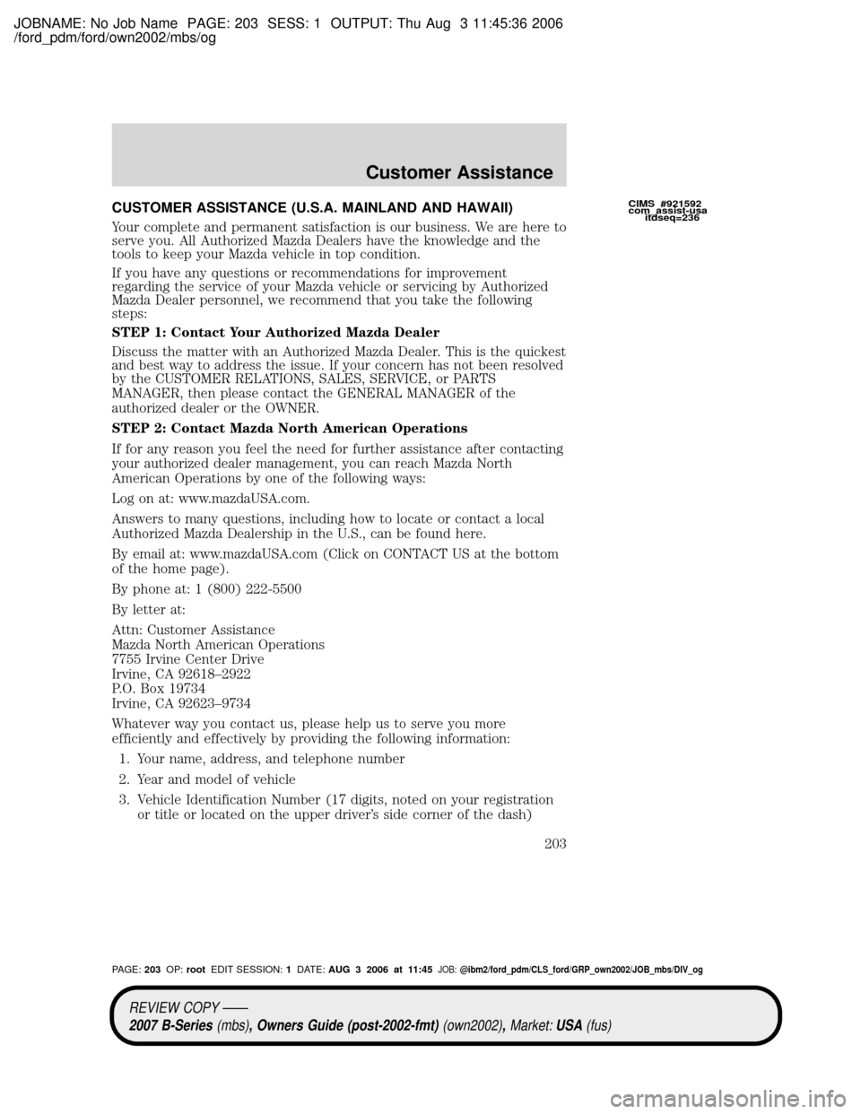 MAZDA MODEL B2300 TRUCK 2007 Owners Manual (in English) JOBNAME: No Job Name PAGE: 203 SESS: 1 OUTPUT: Thu Aug 3 11:45:36 2006
/ford_pdm/ford/own2002/mbs/og
CUSTOMER ASSISTANCE (U.S.A. MAINLAND AND HAWAII)
Your complete and permanent satisfaction is our bu MAZDA MODEL B2300 TRUCK 2007 Owners Manual (in English) JOBNAME: No Job Name PAGE: 203 SESS: 1 OUTPUT: Thu Aug 3 11:45:36 2006
/ford_pdm/ford/own2002/mbs/og
CUSTOMER ASSISTANCE (U.S.A. MAINLAND AND HAWAII)
Your complete and permanent satisfaction is our bu