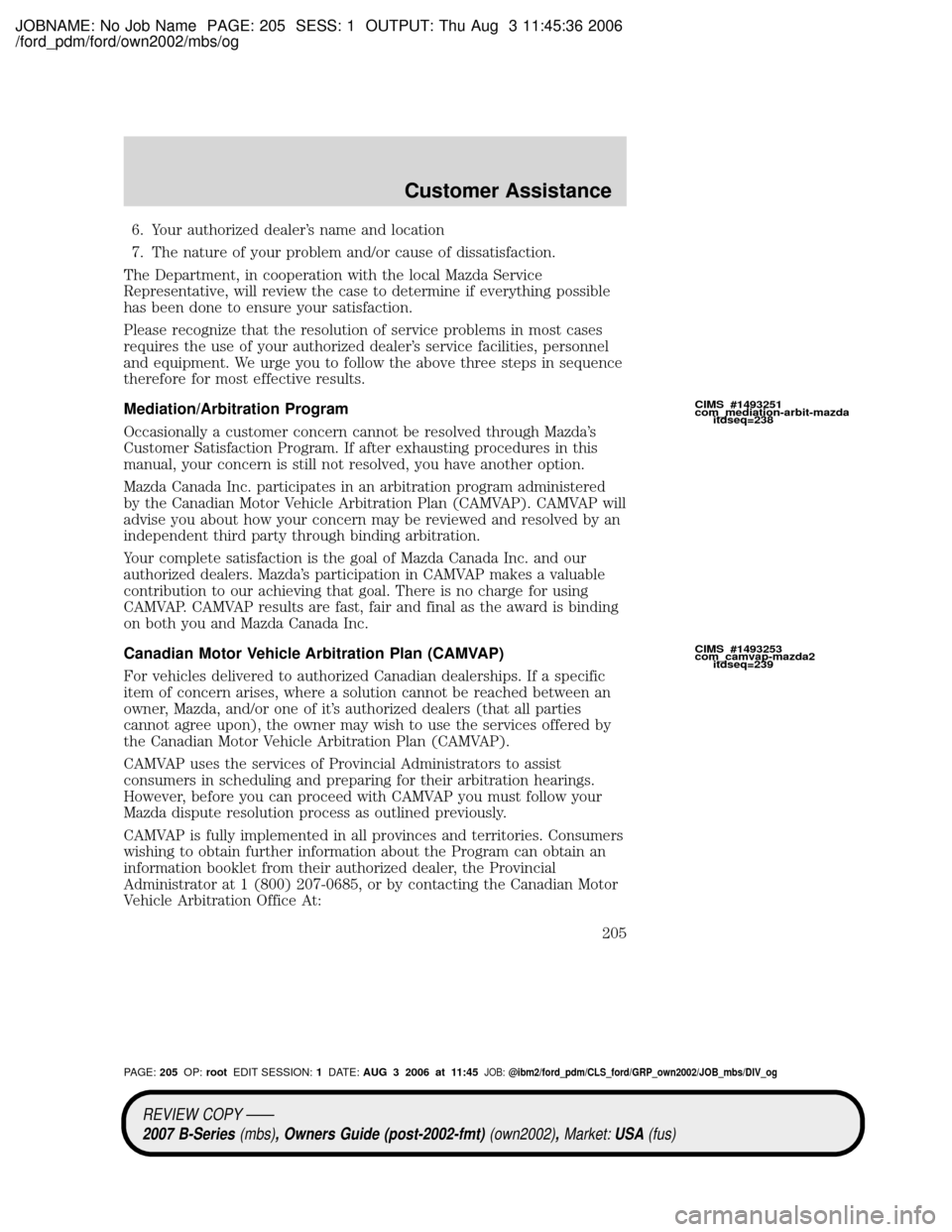 MAZDA MODEL B2300 TRUCK 2007 Owners Manual (in English) JOBNAME: No Job Name PAGE: 205 SESS: 1 OUTPUT: Thu Aug 3 11:45:36 2006
/ford_pdm/ford/own2002/mbs/og
6. Your authorized dealers name and location
7. The nature of your problem and/or cause of dissati MAZDA MODEL B2300 TRUCK 2007 Owners Manual (in English) JOBNAME: No Job Name PAGE: 205 SESS: 1 OUTPUT: Thu Aug 3 11:45:36 2006
/ford_pdm/ford/own2002/mbs/og
6. Your authorized dealers name and location
7. The nature of your problem and/or cause of dissati