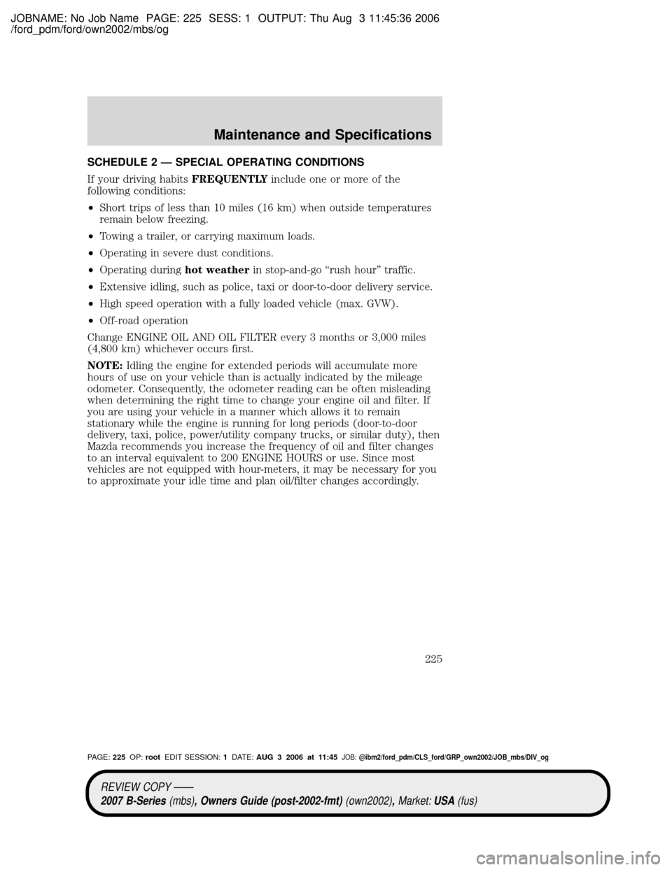 MAZDA MODEL B2300 TRUCK 2007 Owners Manual (in English) JOBNAME: No Job Name PAGE: 225 SESS: 1 OUTPUT: Thu Aug 3 11:45:36 2006
/ford_pdm/ford/own2002/mbs/og
SCHEDULE 2 Ð SPECIAL OPERATING CONDITIONS
If your driving habitsFREQUENTLYinclude one or more of t MAZDA MODEL B2300 TRUCK 2007 Owners Manual (in English) JOBNAME: No Job Name PAGE: 225 SESS: 1 OUTPUT: Thu Aug 3 11:45:36 2006
/ford_pdm/ford/own2002/mbs/og
SCHEDULE 2 Ð SPECIAL OPERATING CONDITIONS
If your driving habitsFREQUENTLYinclude one or more of t