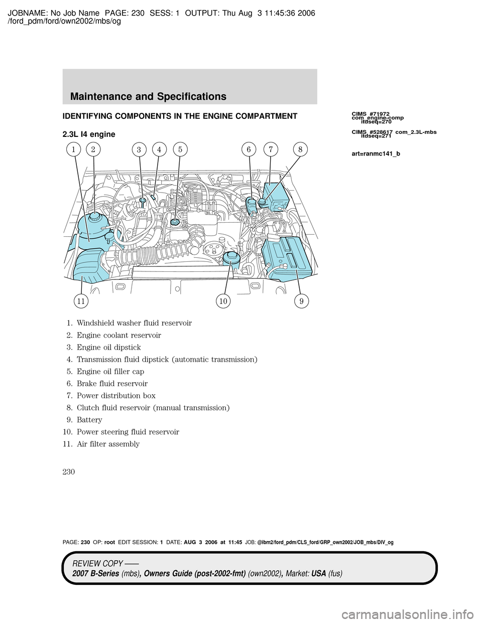 MAZDA MODEL B2300 TRUCK 2007 Owners Manual (in English) JOBNAME: No Job Name PAGE: 230 SESS: 1 OUTPUT: Thu Aug 3 11:45:36 2006
/ford_pdm/ford/own2002/mbs/og
IDENTIFYING COMPONENTS IN THE ENGINE COMPARTMENT
2.3L I4 engine
1. Windshield washer fluid reservoi MAZDA MODEL B2300 TRUCK 2007 Owners Manual (in English) JOBNAME: No Job Name PAGE: 230 SESS: 1 OUTPUT: Thu Aug 3 11:45:36 2006
/ford_pdm/ford/own2002/mbs/og
IDENTIFYING COMPONENTS IN THE ENGINE COMPARTMENT
2.3L I4 engine
1. Windshield washer fluid reservoi