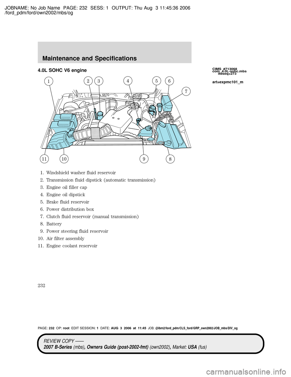 MAZDA MODEL B2300 TRUCK 2007 Owners Manual (in English) JOBNAME: No Job Name PAGE: 232 SESS: 1 OUTPUT: Thu Aug 3 11:45:36 2006
/ford_pdm/ford/own2002/mbs/og
4.0L SOHC V6 engine
1. Windshield washer fluid reservoir
2. Transmission fluid dipstick (automatic MAZDA MODEL B2300 TRUCK 2007 Owners Manual (in English) JOBNAME: No Job Name PAGE: 232 SESS: 1 OUTPUT: Thu Aug 3 11:45:36 2006
/ford_pdm/ford/own2002/mbs/og
4.0L SOHC V6 engine
1. Windshield washer fluid reservoir
2. Transmission fluid dipstick (automatic