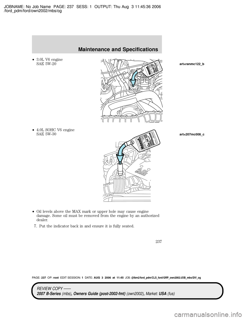 MAZDA MODEL B2300 TRUCK 2007 Owners Manual (in English) JOBNAME: No Job Name PAGE: 237 SESS: 1 OUTPUT: Thu Aug 3 11:45:36 2006
/ford_pdm/ford/own2002/mbs/og
²3.0L V6 engine
SAE 5W-20
²4.0L SOHC V6 engine
SAE 5W-30
²Oil levels above the MAX mark or upper MAZDA MODEL B2300 TRUCK 2007 Owners Manual (in English) JOBNAME: No Job Name PAGE: 237 SESS: 1 OUTPUT: Thu Aug 3 11:45:36 2006
/ford_pdm/ford/own2002/mbs/og
²3.0L V6 engine
SAE 5W-20
²4.0L SOHC V6 engine
SAE 5W-30
²Oil levels above the MAX mark or upper