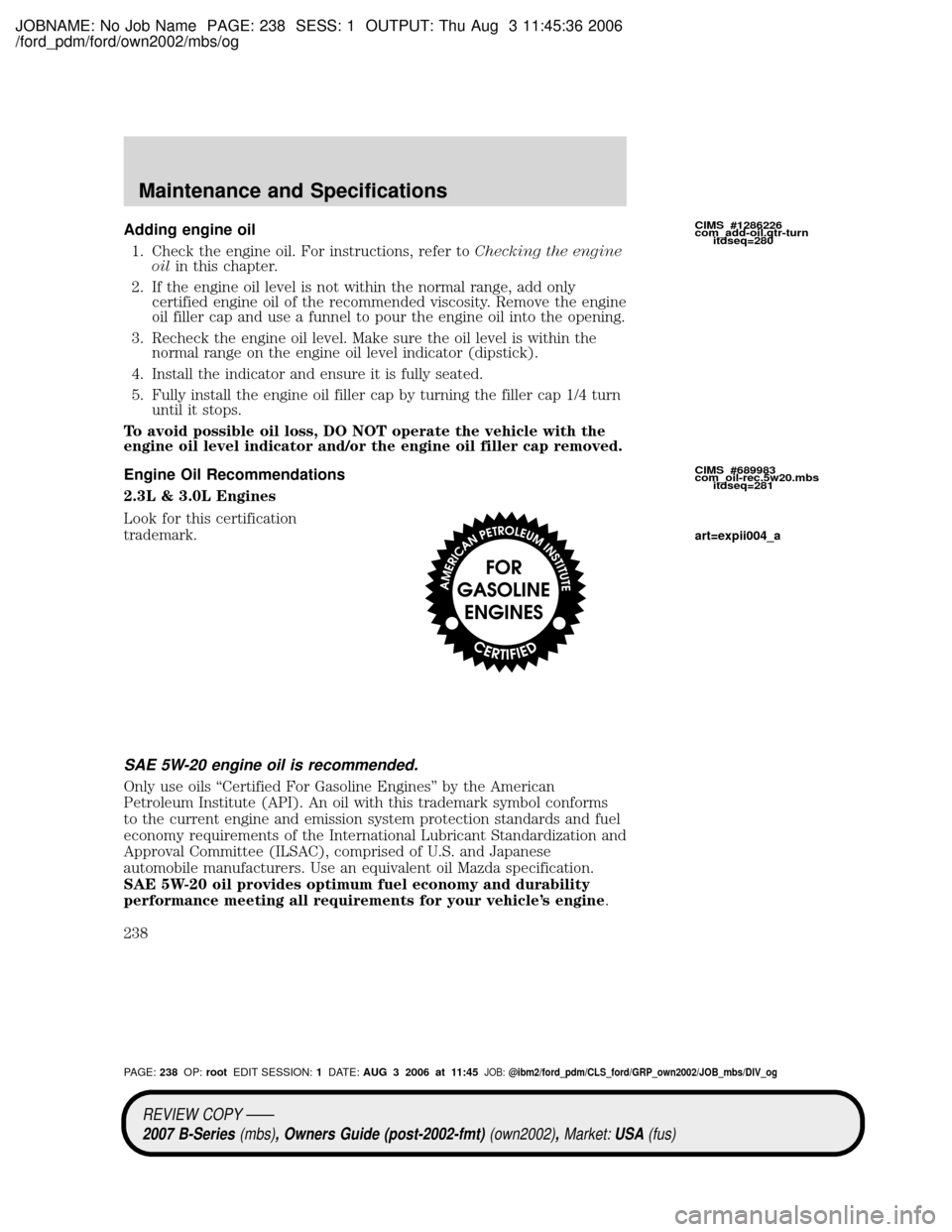 MAZDA MODEL B2300 TRUCK 2007 Owners Manual (in English) JOBNAME: No Job Name PAGE: 238 SESS: 1 OUTPUT: Thu Aug 3 11:45:36 2006
/ford_pdm/ford/own2002/mbs/og
Adding engine oil
1. Check the engine oil. For instructions, refer toChecking the engine
oilin this MAZDA MODEL B2300 TRUCK 2007 Owners Manual (in English) JOBNAME: No Job Name PAGE: 238 SESS: 1 OUTPUT: Thu Aug 3 11:45:36 2006
/ford_pdm/ford/own2002/mbs/og
Adding engine oil
1. Check the engine oil. For instructions, refer toChecking the engine
oilin this