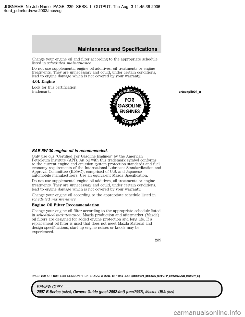 MAZDA MODEL B2300 TRUCK 2007 Owners Manual (in English) JOBNAME: No Job Name PAGE: 239 SESS: 1 OUTPUT: Thu Aug 3 11:45:36 2006
/ford_pdm/ford/own2002/mbs/og
Change your engine oil and filter according to the appropriate schedule
listed inscheduled maintena MAZDA MODEL B2300 TRUCK 2007 Owners Manual (in English) JOBNAME: No Job Name PAGE: 239 SESS: 1 OUTPUT: Thu Aug 3 11:45:36 2006
/ford_pdm/ford/own2002/mbs/og
Change your engine oil and filter according to the appropriate schedule
listed inscheduled maintena