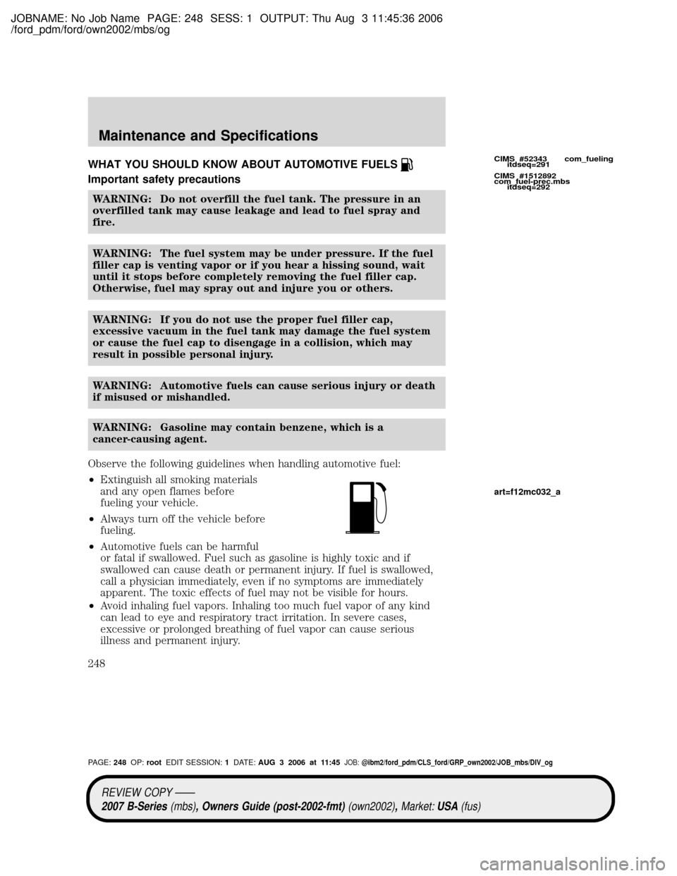 MAZDA MODEL B2300 TRUCK 2007 Owners Manual (in English) JOBNAME: No Job Name PAGE: 248 SESS: 1 OUTPUT: Thu Aug 3 11:45:36 2006
/ford_pdm/ford/own2002/mbs/og
WHAT YOU SHOULD KNOW ABOUT AUTOMOTIVE FUELS
Important safety precautions
WARNING: Do not overfill t MAZDA MODEL B2300 TRUCK 2007 Owners Manual (in English) JOBNAME: No Job Name PAGE: 248 SESS: 1 OUTPUT: Thu Aug 3 11:45:36 2006
/ford_pdm/ford/own2002/mbs/og
WHAT YOU SHOULD KNOW ABOUT AUTOMOTIVE FUELS
Important safety precautions
WARNING: Do not overfill t