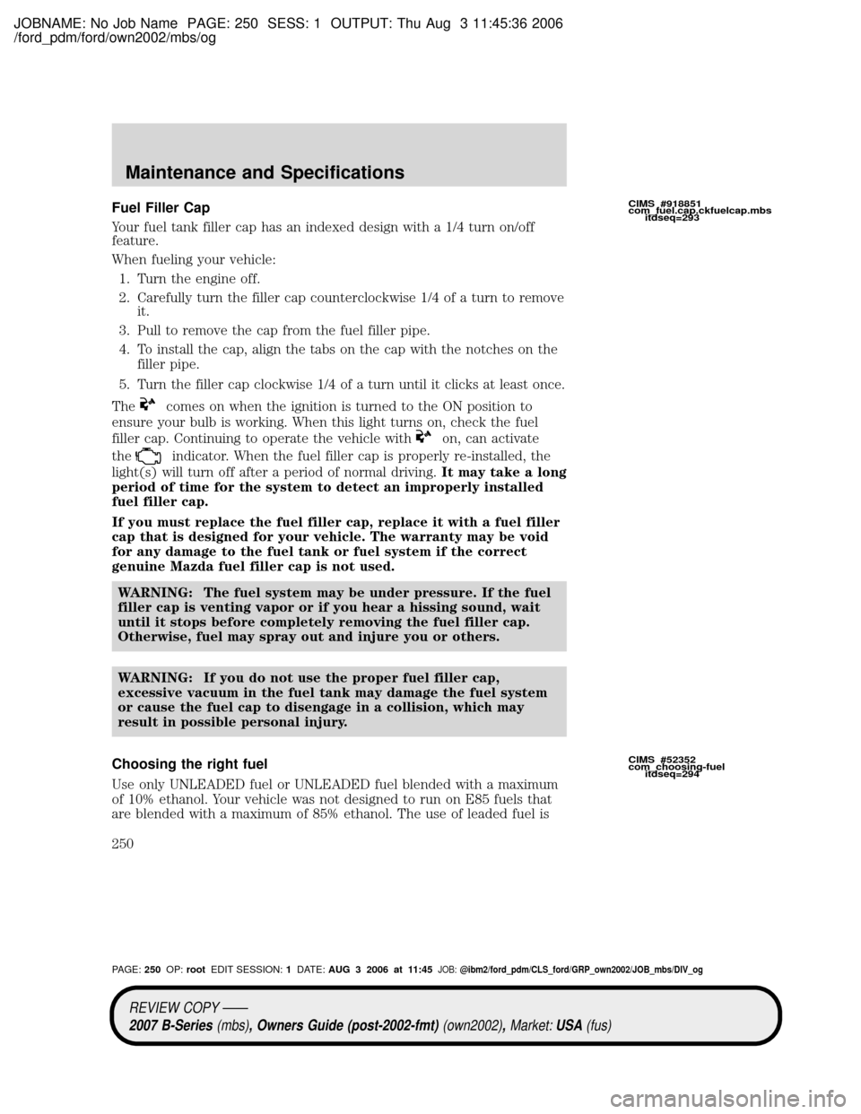 MAZDA MODEL B2300 TRUCK 2007 Owners Manual (in English) JOBNAME: No Job Name PAGE: 250 SESS: 1 OUTPUT: Thu Aug 3 11:45:36 2006
/ford_pdm/ford/own2002/mbs/og
Fuel Filler Cap
Your fuel tank filler cap has an indexed design with a 1/4 turn on/off
feature.
Whe MAZDA MODEL B2300 TRUCK 2007 Owners Manual (in English) JOBNAME: No Job Name PAGE: 250 SESS: 1 OUTPUT: Thu Aug 3 11:45:36 2006
/ford_pdm/ford/own2002/mbs/og
Fuel Filler Cap
Your fuel tank filler cap has an indexed design with a 1/4 turn on/off
feature.
Whe