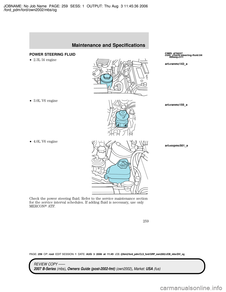 MAZDA MODEL B2300 TRUCK 2007 Owners Manual (in English) JOBNAME: No Job Name PAGE: 259 SESS: 1 OUTPUT: Thu Aug 3 11:45:36 2006
/ford_pdm/ford/own2002/mbs/og
POWER STEERING FLUID
²2.3L I4 engine
²3.0L V6 engine
²4.0L V6 engine
Check the power steering fl MAZDA MODEL B2300 TRUCK 2007 Owners Manual (in English) JOBNAME: No Job Name PAGE: 259 SESS: 1 OUTPUT: Thu Aug 3 11:45:36 2006
/ford_pdm/ford/own2002/mbs/og
POWER STEERING FLUID
²2.3L I4 engine
²3.0L V6 engine
²4.0L V6 engine
Check the power steering fl