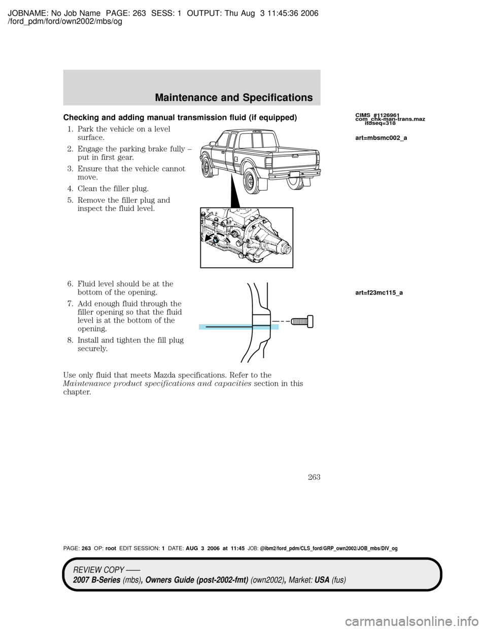 MAZDA MODEL B2300 TRUCK 2007 Owners Manual (in English) JOBNAME: No Job Name PAGE: 263 SESS: 1 OUTPUT: Thu Aug 3 11:45:36 2006
/ford_pdm/ford/own2002/mbs/og
Checking and adding manual transmission fluid (if equipped)
1. Park the vehicle on a level
surface. MAZDA MODEL B2300 TRUCK 2007 Owners Manual (in English) JOBNAME: No Job Name PAGE: 263 SESS: 1 OUTPUT: Thu Aug 3 11:45:36 2006
/ford_pdm/ford/own2002/mbs/og
Checking and adding manual transmission fluid (if equipped)
1. Park the vehicle on a level
surface.
