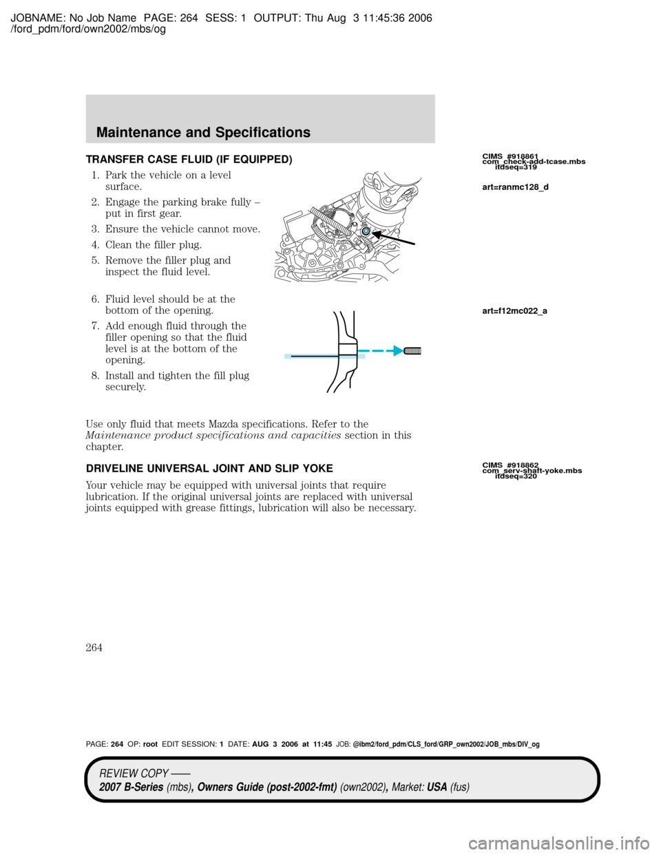 MAZDA MODEL B2300 TRUCK 2007 Owners Manual (in English) JOBNAME: No Job Name PAGE: 264 SESS: 1 OUTPUT: Thu Aug 3 11:45:36 2006
/ford_pdm/ford/own2002/mbs/og
TRANSFER CASE FLUID (IF EQUIPPED)
1. Park the vehicle on a level
surface.
2. Engage the parking bra MAZDA MODEL B2300 TRUCK 2007 Owners Manual (in English) JOBNAME: No Job Name PAGE: 264 SESS: 1 OUTPUT: Thu Aug 3 11:45:36 2006
/ford_pdm/ford/own2002/mbs/og
TRANSFER CASE FLUID (IF EQUIPPED)
1. Park the vehicle on a level
surface.
2. Engage the parking bra
