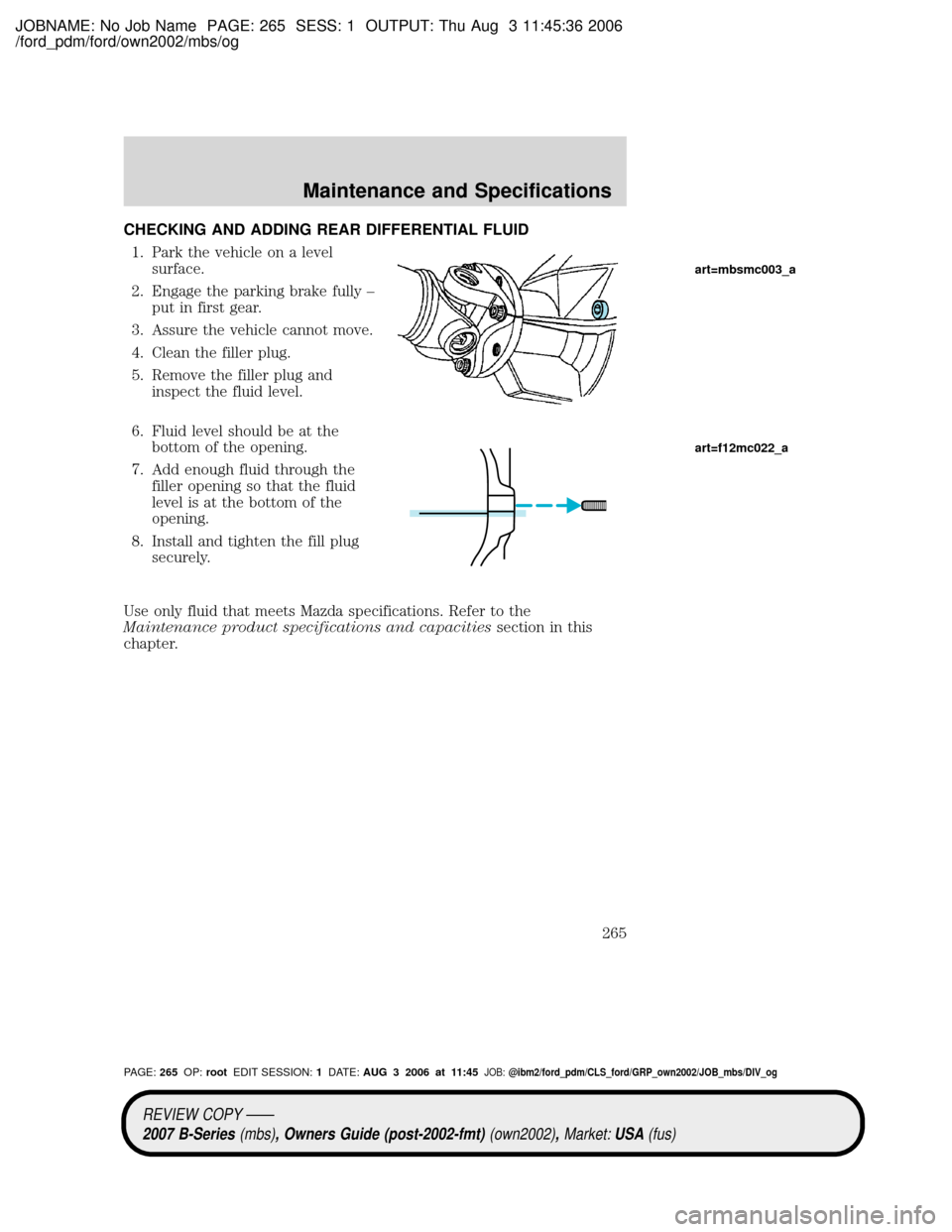 MAZDA MODEL B2300 TRUCK 2007 Owners Manual (in English) JOBNAME: No Job Name PAGE: 265 SESS: 1 OUTPUT: Thu Aug 3 11:45:36 2006
/ford_pdm/ford/own2002/mbs/og
CHECKING AND ADDING REAR DIFFERENTIAL FLUID
1. Park the vehicle on a level
surface.
2. Engage the p MAZDA MODEL B2300 TRUCK 2007 Owners Manual (in English) JOBNAME: No Job Name PAGE: 265 SESS: 1 OUTPUT: Thu Aug 3 11:45:36 2006
/ford_pdm/ford/own2002/mbs/og
CHECKING AND ADDING REAR DIFFERENTIAL FLUID
1. Park the vehicle on a level
surface.
2. Engage the p