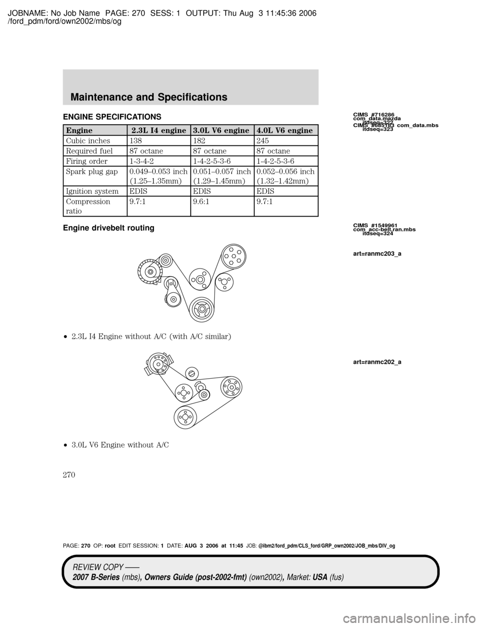 MAZDA MODEL B2300 TRUCK 2007 Owners Manual (in English) JOBNAME: No Job Name PAGE: 270 SESS: 1 OUTPUT: Thu Aug 3 11:45:36 2006
/ford_pdm/ford/own2002/mbs/og
ENGINE SPECIFICATIONS
Engine 2.3L I4 engine 3.0L V6 engine 4.0L V6 engine
Cubic inches 138 182 245
MAZDA MODEL B2300 TRUCK 2007 Owners Manual (in English) JOBNAME: No Job Name PAGE: 270 SESS: 1 OUTPUT: Thu Aug 3 11:45:36 2006
/ford_pdm/ford/own2002/mbs/og
ENGINE SPECIFICATIONS
Engine 2.3L I4 engine 3.0L V6 engine 4.0L V6 engine
Cubic inches 138 182 245
