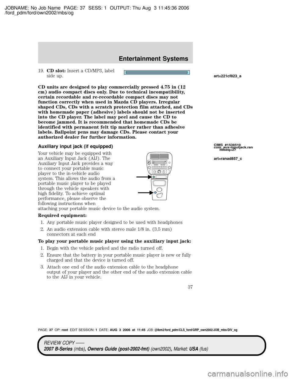 MAZDA MODEL B2300 TRUCK 2007 (in English) Owners Guide JOBNAME: No Job Name PAGE: 37 SESS: 1 OUTPUT: Thu Aug 3 11:45:36 2006
/ford_pdm/ford/own2002/mbs/og
19.CD slot:Insert a CD/MP3, label
side up.
CD units are designed to play commercially pressed 4.75 i MAZDA MODEL B2300 TRUCK 2007 (in English) Owners Guide JOBNAME: No Job Name PAGE: 37 SESS: 1 OUTPUT: Thu Aug 3 11:45:36 2006
/ford_pdm/ford/own2002/mbs/og
19.CD slot:Insert a CD/MP3, label
side up.
CD units are designed to play commercially pressed 4.75 i