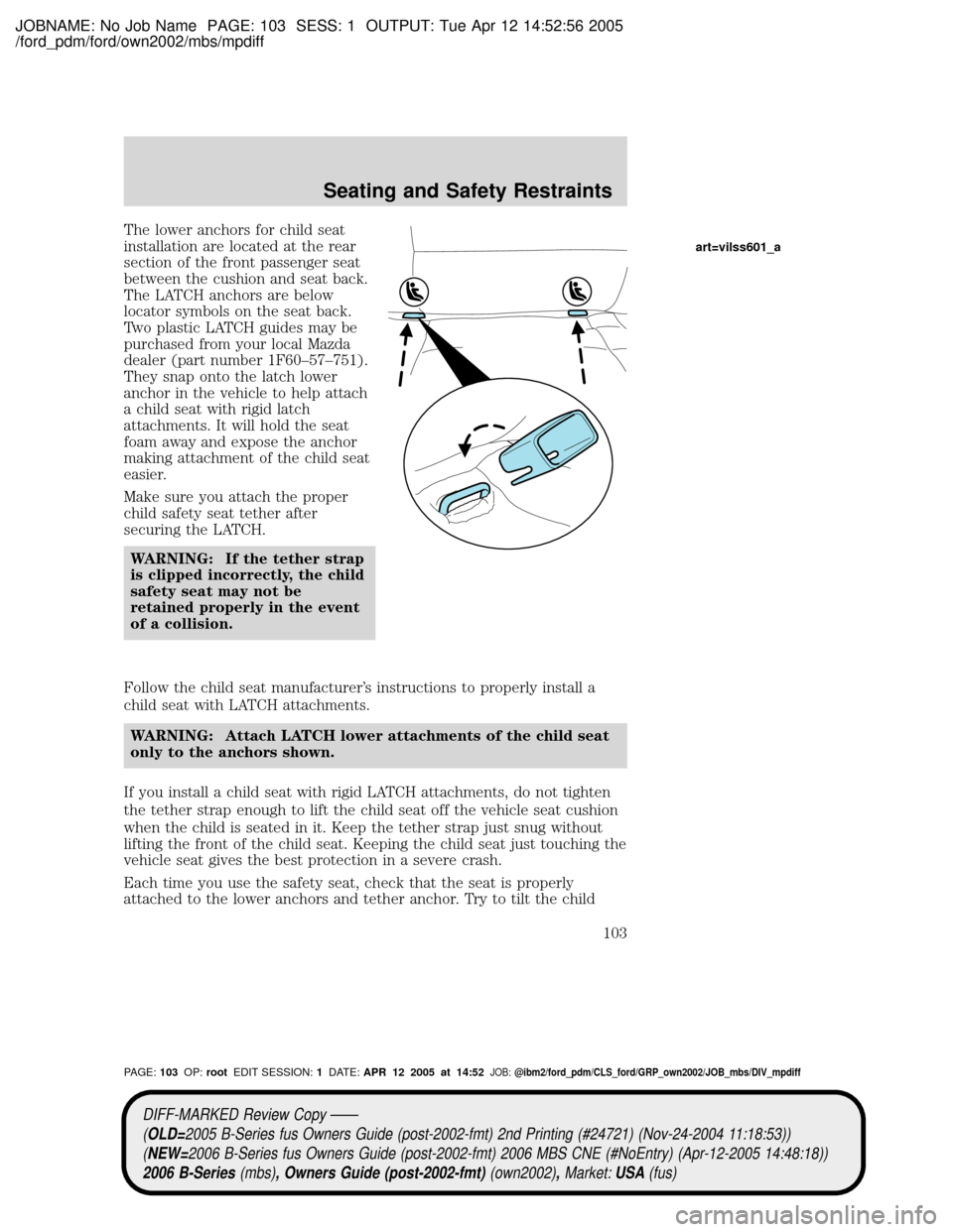 MAZDA MODEL B2300 TRUCK 2006 Owners Manual (in English) JOBNAME: No Job Name PAGE: 103 SESS: 1 OUTPUT: Tue Apr 12 14:52:56 2005
/ford_pdm/ford/own2002/mbs/mpdiff
The lower anchors for child seat
installation are located at the rear
section of the front pas MAZDA MODEL B2300 TRUCK 2006 Owners Manual (in English) JOBNAME: No Job Name PAGE: 103 SESS: 1 OUTPUT: Tue Apr 12 14:52:56 2005
/ford_pdm/ford/own2002/mbs/mpdiff
The lower anchors for child seat
installation are located at the rear
section of the front pas