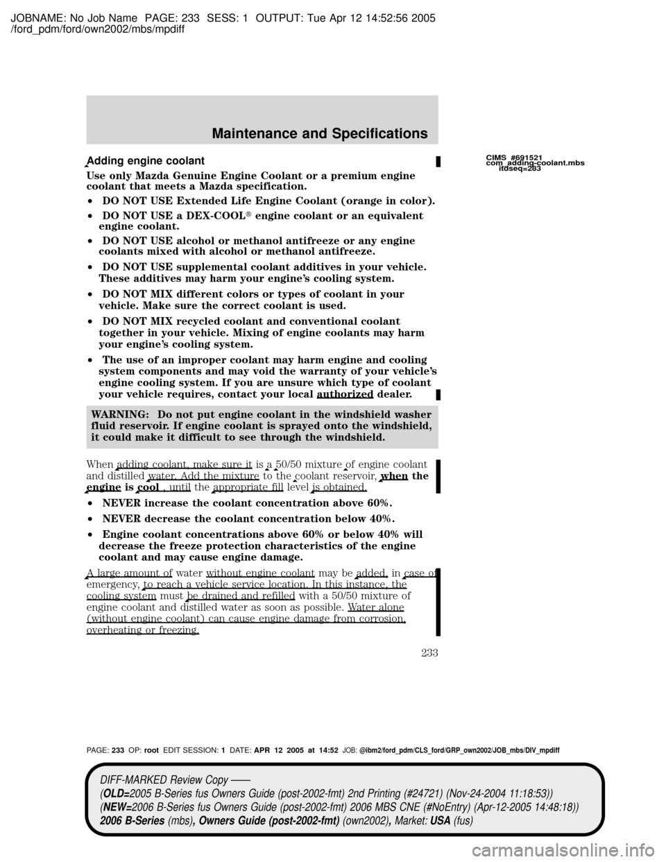 MAZDA MODEL B2300 TRUCK 2006 Owners Manual (in English) JOBNAME: No Job Name PAGE: 233 SESS: 1 OUTPUT: Tue Apr 12 14:52:56 2005
/ford_pdm/ford/own2002/mbs/mpdiff
Adding engine coolant
Use only Mazda Genuine Engine Coolant or a premium engine
coolant that m MAZDA MODEL B2300 TRUCK 2006 Owners Manual (in English) JOBNAME: No Job Name PAGE: 233 SESS: 1 OUTPUT: Tue Apr 12 14:52:56 2005
/ford_pdm/ford/own2002/mbs/mpdiff
Adding engine coolant
Use only Mazda Genuine Engine Coolant or a premium engine
coolant that m
