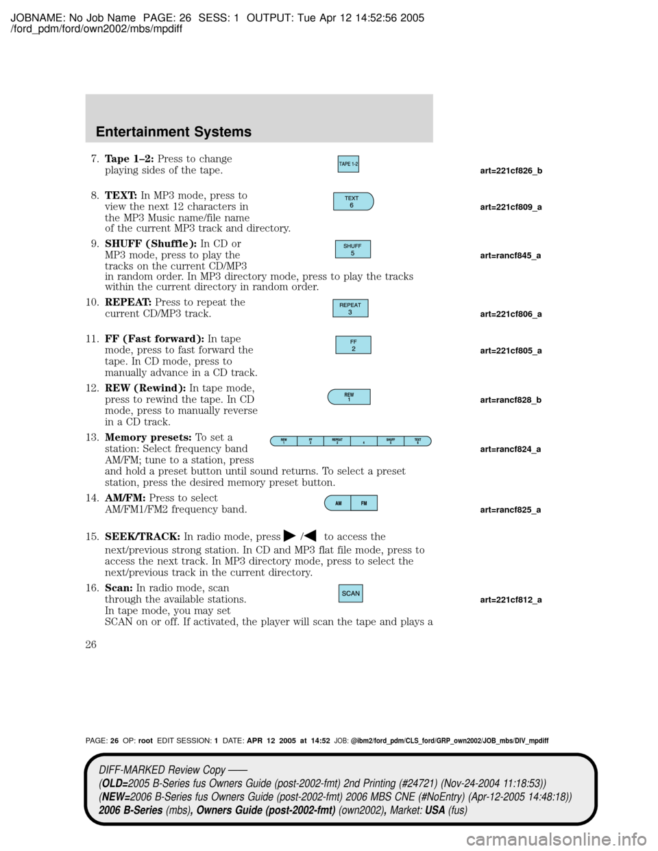 MAZDA MODEL B2300 TRUCK 2006 (in English) Owners Manual JOBNAME: No Job Name PAGE: 26 SESS: 1 OUTPUT: Tue Apr 12 14:52:56 2005
/ford_pdm/ford/own2002/mbs/mpdiff
7.Tape 1±2:Press to change
playing sides of the tape.
8.TEXT:In MP3 mode, press to
view the ne MAZDA MODEL B2300 TRUCK 2006 (in English) Owners Manual JOBNAME: No Job Name PAGE: 26 SESS: 1 OUTPUT: Tue Apr 12 14:52:56 2005
/ford_pdm/ford/own2002/mbs/mpdiff
7.Tape 1±2:Press to change
playing sides of the tape.
8.TEXT:In MP3 mode, press to
view the ne