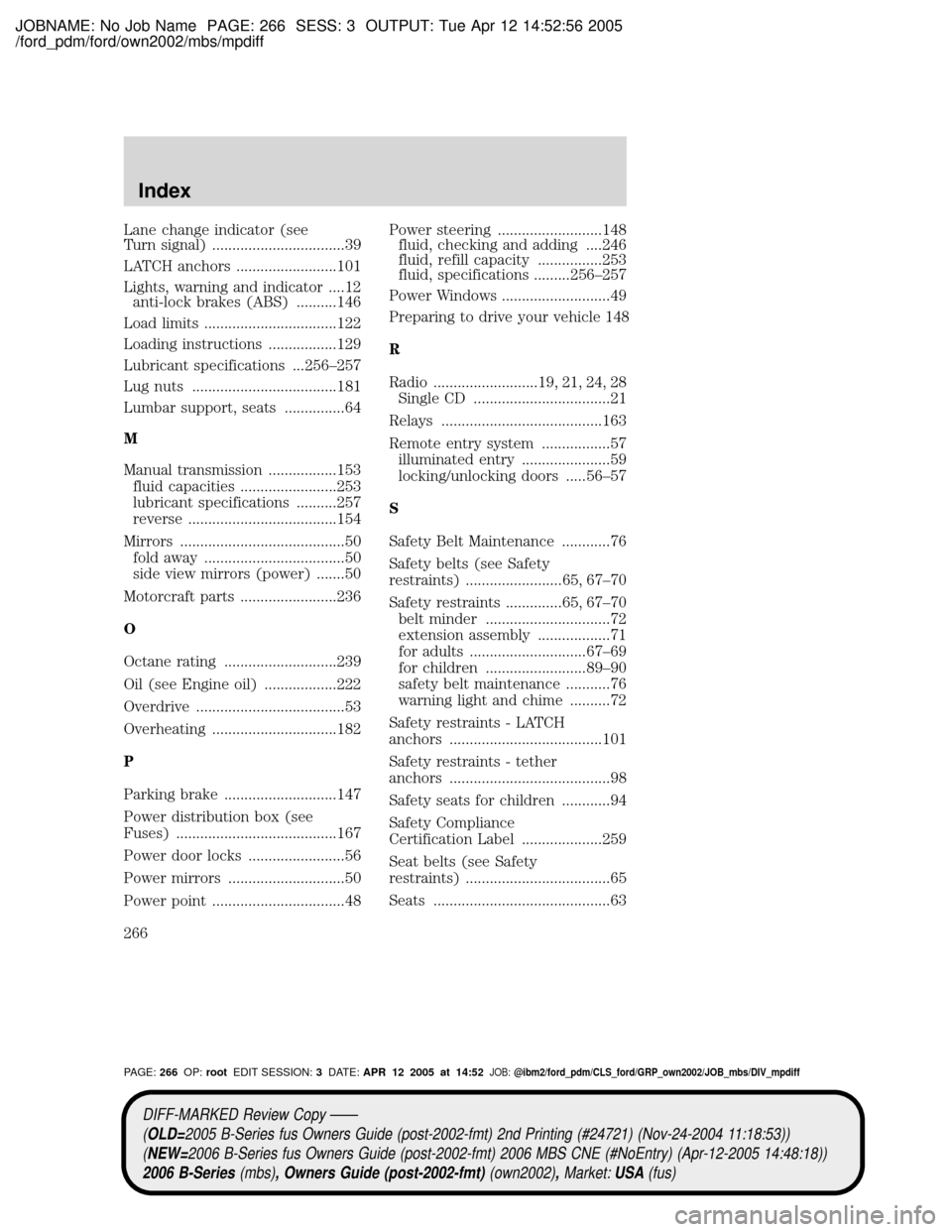 MAZDA MODEL B2300 TRUCK 2006 Owners Manual (in English) JOBNAME: No Job Name PAGE: 266 SESS: 3 OUTPUT: Tue Apr 12 14:52:56 2005
/ford_pdm/ford/own2002/mbs/mpdiff
Lane change indicator (see
Turn signal) .................................39
LATCH anchors .... MAZDA MODEL B2300 TRUCK 2006 Owners Manual (in English) JOBNAME: No Job Name PAGE: 266 SESS: 3 OUTPUT: Tue Apr 12 14:52:56 2005
/ford_pdm/ford/own2002/mbs/mpdiff
Lane change indicator (see
Turn signal) .................................39
LATCH anchors ....