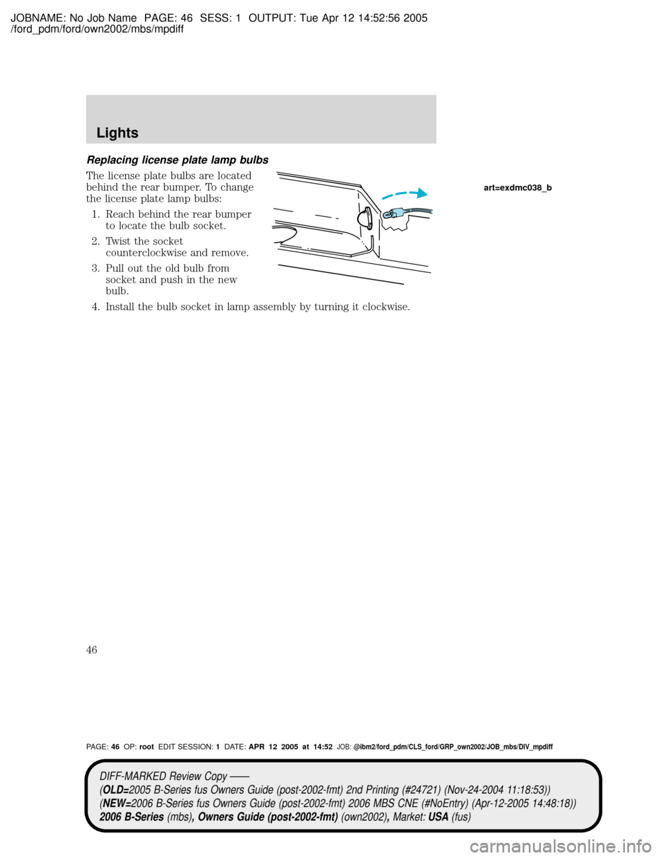 MAZDA MODEL B2300 TRUCK 2006 (in English) Service Manual JOBNAME: No Job Name PAGE: 46 SESS: 1 OUTPUT: Tue Apr 12 14:52:56 2005
/ford_pdm/ford/own2002/mbs/mpdiff
Replacing license plate lamp bulbs
The license plate bulbs are located
behind the rear bumper. MAZDA MODEL B2300 TRUCK 2006 (in English) Service Manual JOBNAME: No Job Name PAGE: 46 SESS: 1 OUTPUT: Tue Apr 12 14:52:56 2005
/ford_pdm/ford/own2002/mbs/mpdiff
Replacing license plate lamp bulbs
The license plate bulbs are located
behind the rear bumper.
