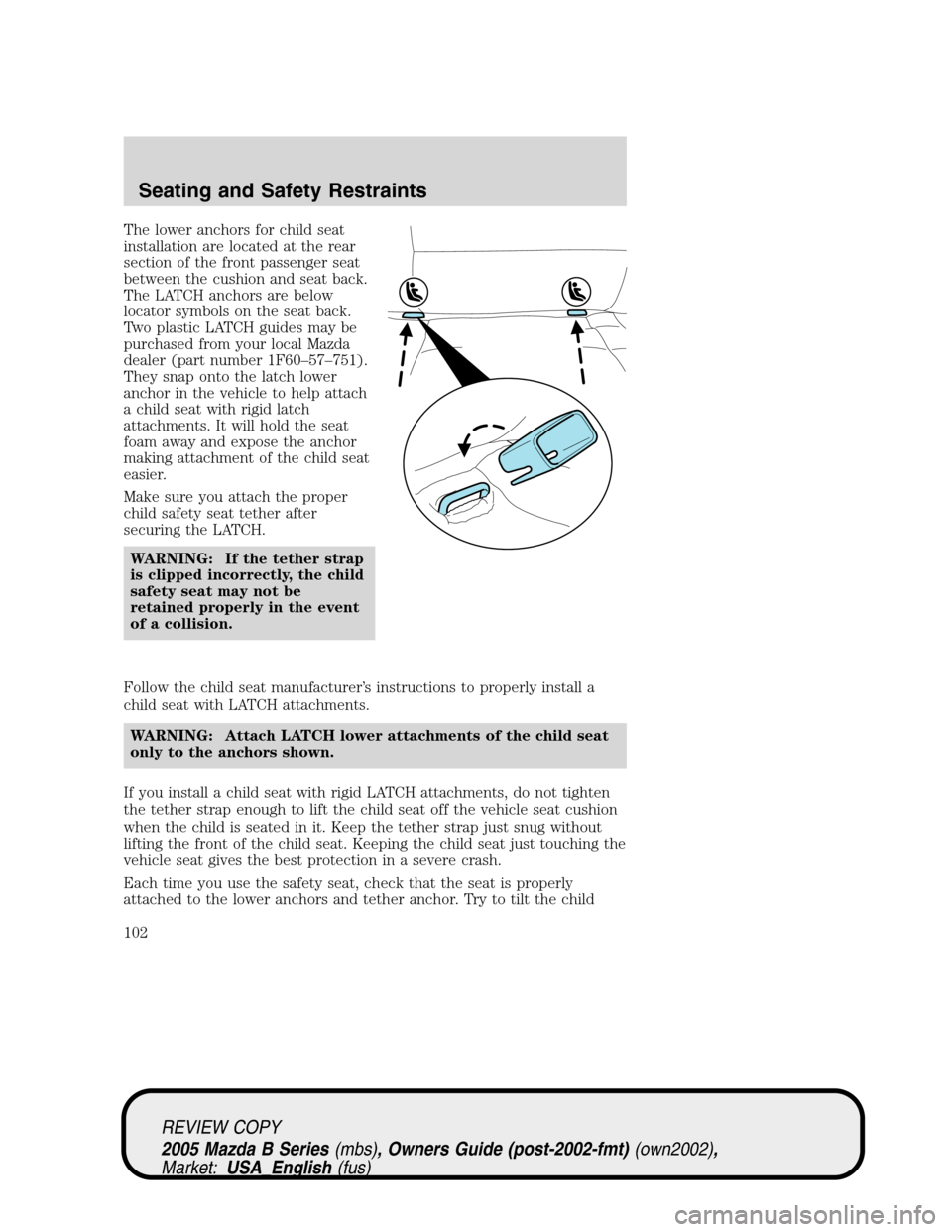 MAZDA MODEL B2300 TRUCK 2005 Owners Manual (in English) The lower anchors for child seat
installation are located at the rear
section of the front passenger seat
between the cushion and seat back.
The LATCH anchors are below
locator symbols on the seat bac MAZDA MODEL B2300 TRUCK 2005 Owners Manual (in English) The lower anchors for child seat
installation are located at the rear
section of the front passenger seat
between the cushion and seat back.
The LATCH anchors are below
locator symbols on the seat bac