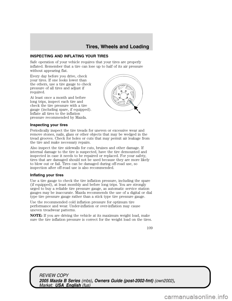 MAZDA MODEL B2300 TRUCK 2005 Owners Manual (in English) INSPECTING AND INFLATING YOUR TIRES
Safe operation of your vehicle requires that your tires are properly
inflated. Remember that a tire can lose up to half of its air pressure
without appearing flat.
MAZDA MODEL B2300 TRUCK 2005 Owners Manual (in English) INSPECTING AND INFLATING YOUR TIRES
Safe operation of your vehicle requires that your tires are properly
inflated. Remember that a tire can lose up to half of its air pressure
without appearing flat.