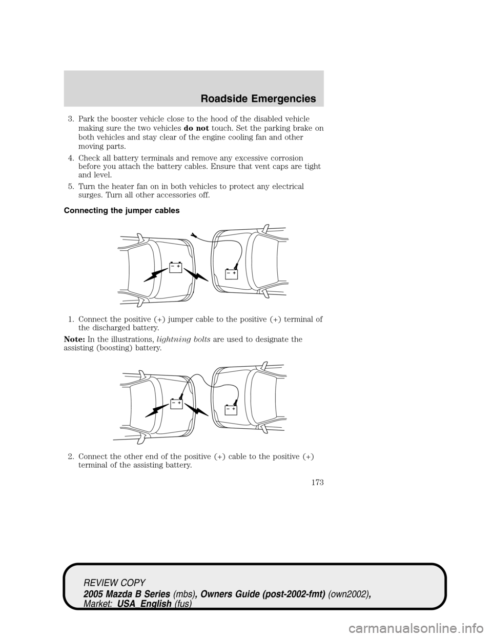 MAZDA MODEL B2300 TRUCK 2005 Owners Manual (in English) 3. Park the booster vehicle close to the hood of the disabled vehicle
making sure the two vehiclesdo nottouch. Set the parking brake on
both vehicles and stay clear of the engine cooling fan and other MAZDA MODEL B2300 TRUCK 2005 Owners Manual (in English) 3. Park the booster vehicle close to the hood of the disabled vehicle
making sure the two vehiclesdo nottouch. Set the parking brake on
both vehicles and stay clear of the engine cooling fan and other