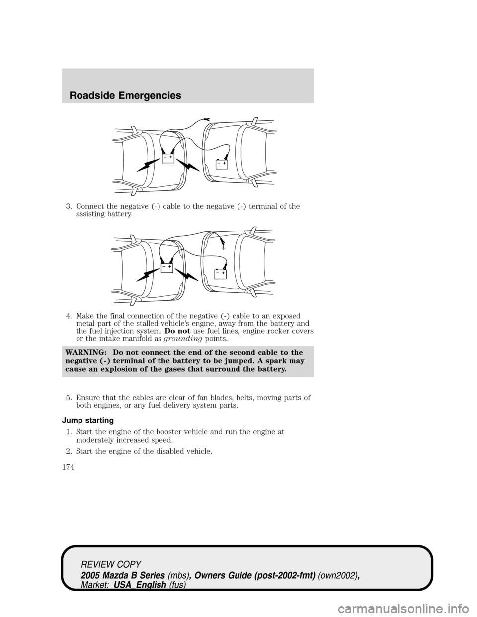 MAZDA MODEL B2300 TRUCK 2005 Owners Manual (in English) 3. Connect the negative (-) cable to the negative (-) terminal of the
assisting battery.
4. Make the final connection of the negative (-) cable to an exposed
metal part of the stalled vehicle’s engi MAZDA MODEL B2300 TRUCK 2005 Owners Manual (in English) 3. Connect the negative (-) cable to the negative (-) terminal of the
assisting battery.
4. Make the final connection of the negative (-) cable to an exposed
metal part of the stalled vehicle’s engi