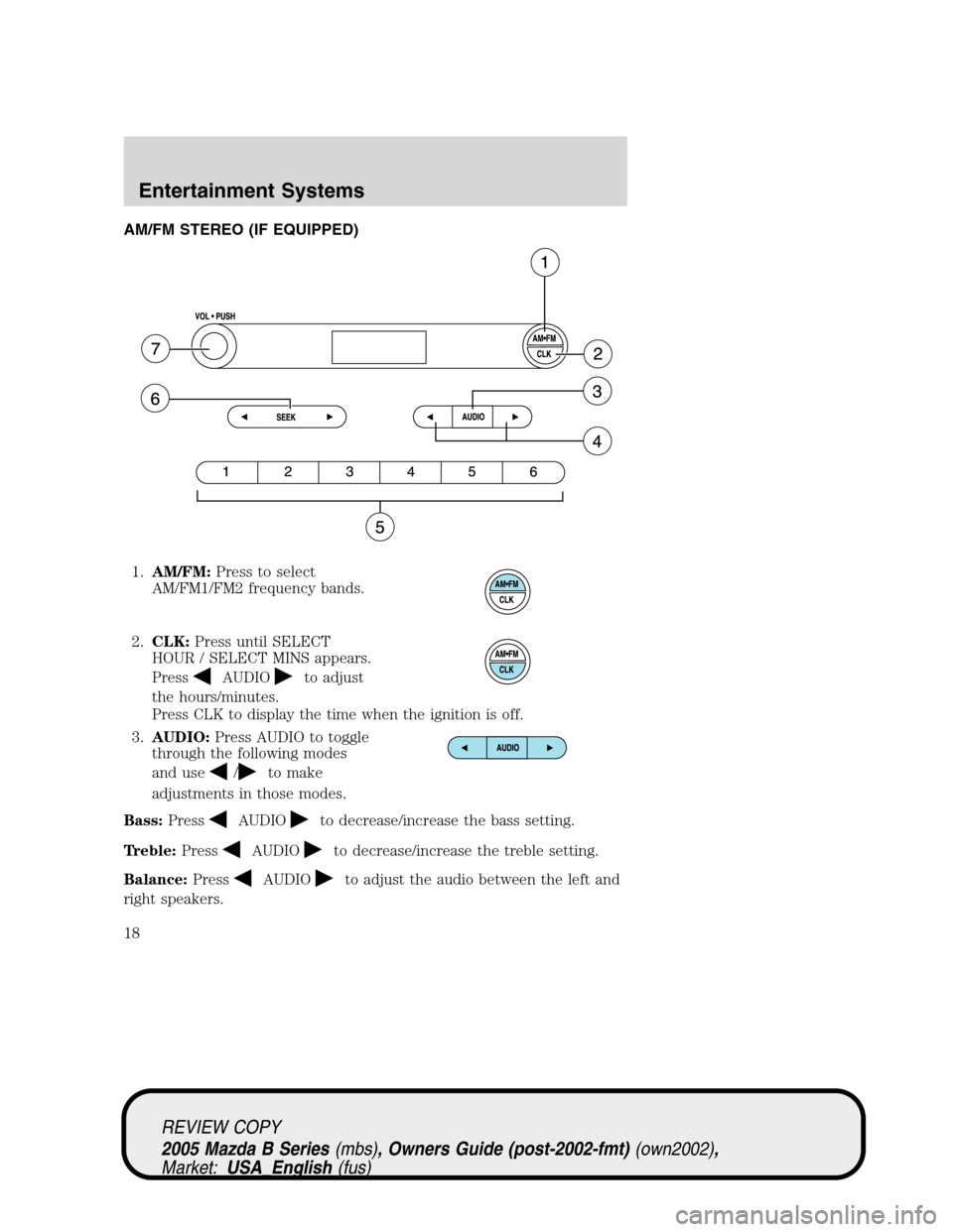 MAZDA MODEL B2300 TRUCK 2005 (in English) User Guide AM/FM STEREO (IF EQUIPPED)
1.AM/FM:Press to select
AM/FM1/FM2 frequency bands.
2.CLK:Press until SELECT
HOUR / SELECT MINS appears.
Press
AUDIOto adjust
the hours/minutes.
Press CLK to display the tim MAZDA MODEL B2300 TRUCK 2005 (in English) User Guide AM/FM STEREO (IF EQUIPPED)
1.AM/FM:Press to select
AM/FM1/FM2 frequency bands.
2.CLK:Press until SELECT
HOUR / SELECT MINS appears.
Press
AUDIOto adjust
the hours/minutes.
Press CLK to display the tim