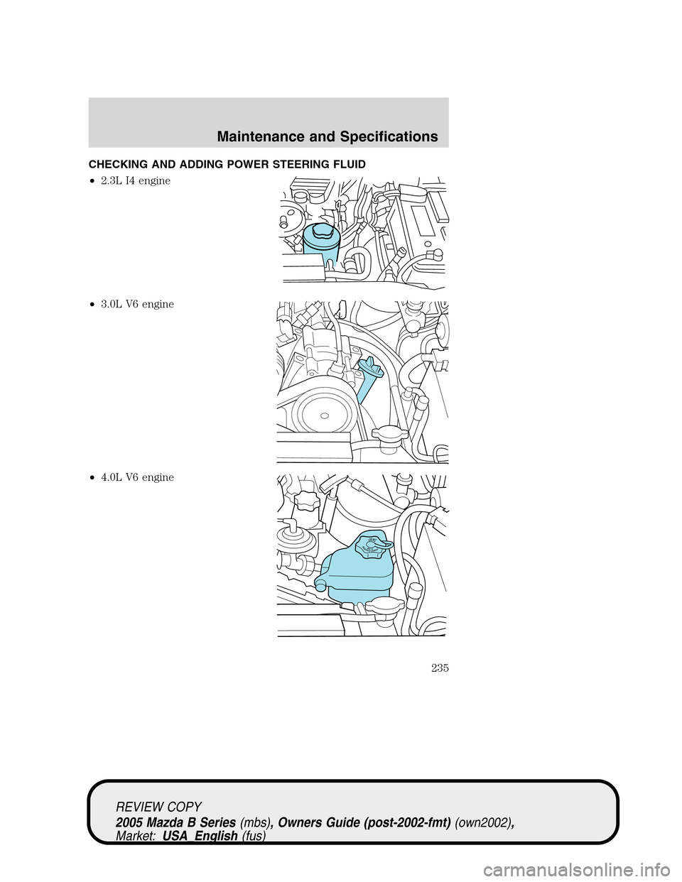 MAZDA MODEL B2300 TRUCK 2005  Owners Manual (in English) CHECKING AND ADDING POWER STEERING FLUID
•2.3L I4 engine
•3.0L V6 engine
•4.0L V6 engine
DONOTOVERFILLPOWERSTEERINGFLUID
REVIEW COPY
2005 Mazda B Series(mbs), Owners Guide (post-2002-fmt)(own200