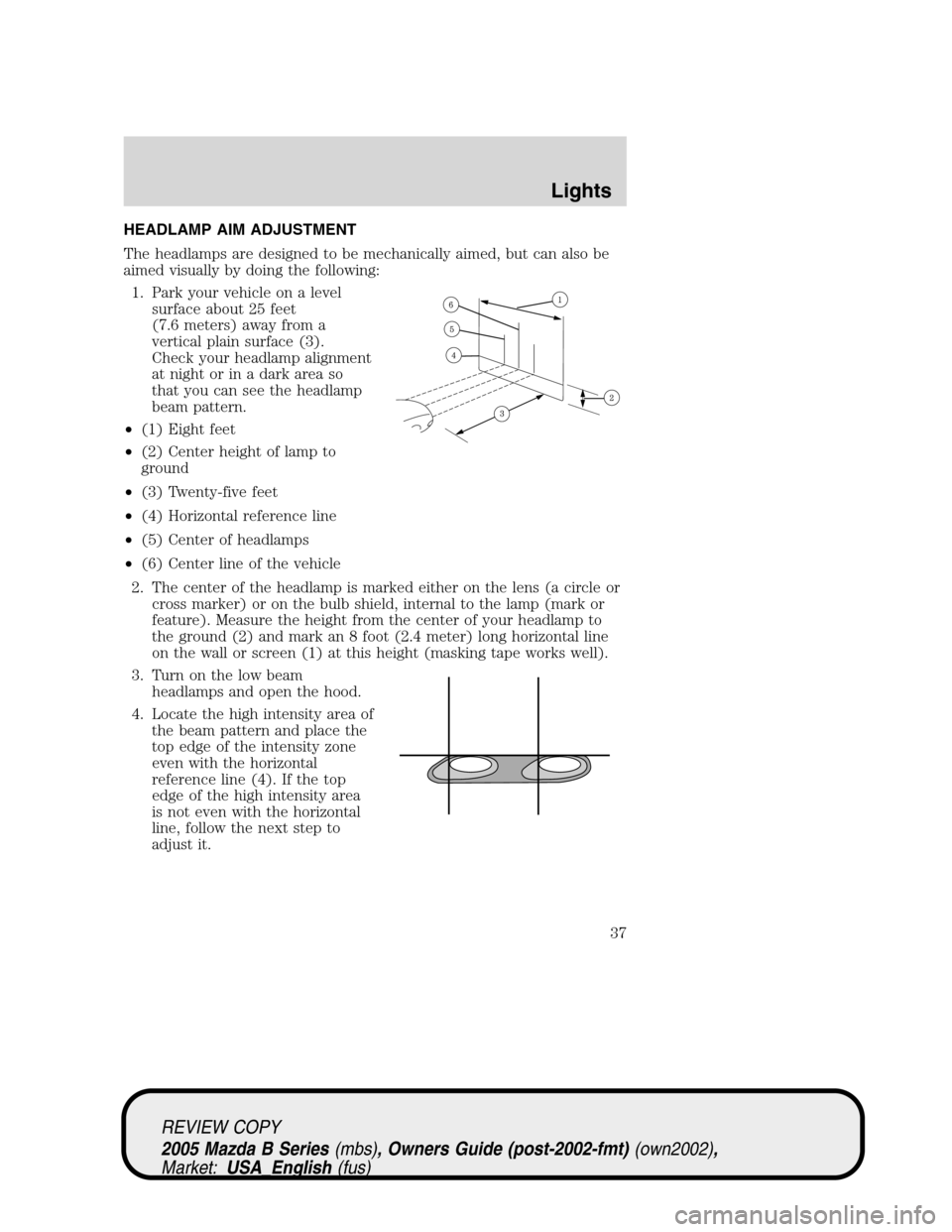 MAZDA MODEL B2300 TRUCK 2005 (in English) Owners Guide HEADLAMP AIM ADJUSTMENT
The headlamps are designed to be mechanically aimed, but can also be
aimed visually by doing the following:
1. Park your vehicle on a level
surface about 25 feet
(7.6 meters) a MAZDA MODEL B2300 TRUCK 2005 (in English) Owners Guide HEADLAMP AIM ADJUSTMENT
The headlamps are designed to be mechanically aimed, but can also be
aimed visually by doing the following:
1. Park your vehicle on a level
surface about 25 feet
(7.6 meters) a