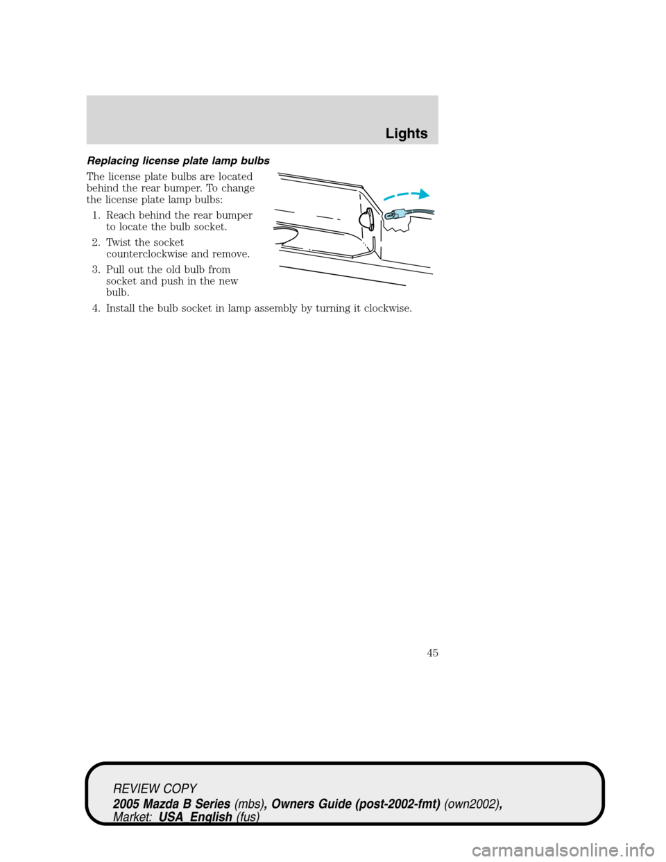 MAZDA MODEL B2300 TRUCK 2005 (in English) Service Manual Replacing license plate lamp bulbs
The license plate bulbs are located
behind the rear bumper. To change
the license plate lamp bulbs:
1. Reach behind the rear bumper
to locate the bulb socket.
2. Twi MAZDA MODEL B2300 TRUCK 2005 (in English) Service Manual Replacing license plate lamp bulbs
The license plate bulbs are located
behind the rear bumper. To change
the license plate lamp bulbs:
1. Reach behind the rear bumper
to locate the bulb socket.
2. Twi