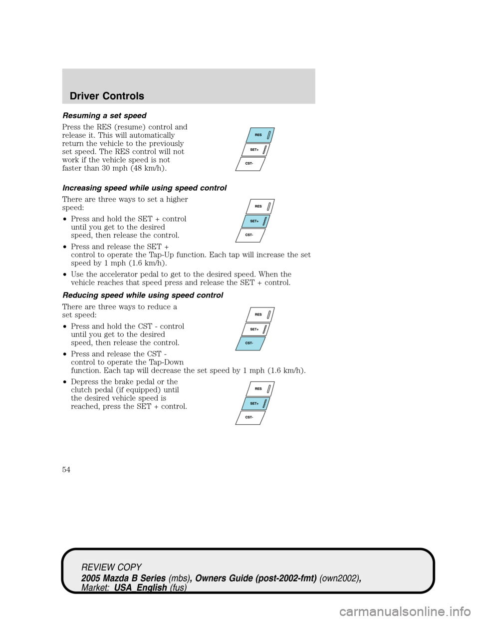 MAZDA MODEL B2300 TRUCK 2005 Owners Manual (in English) Resuming a set speed
Press the RES (resume) control and
release it. This will automatically
return the vehicle to the previously
set speed. The RES control will not
work if the vehicle speed is not
fa MAZDA MODEL B2300 TRUCK 2005 Owners Manual (in English) Resuming a set speed
Press the RES (resume) control and
release it. This will automatically
return the vehicle to the previously
set speed. The RES control will not
work if the vehicle speed is not
fa