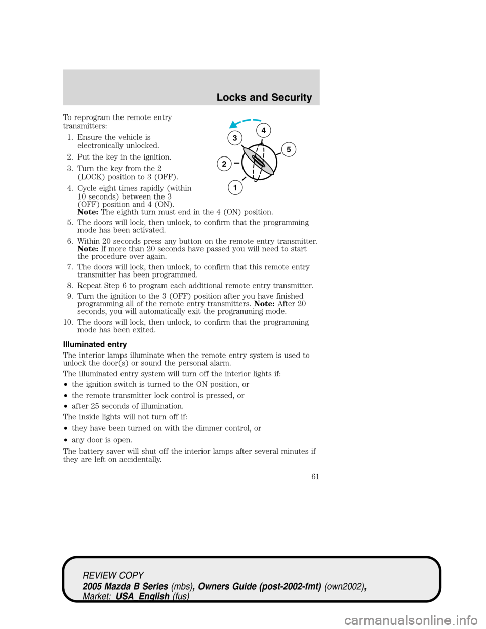MAZDA MODEL B2300 TRUCK 2005   (in English) Repair Manual To reprogram the remote entry
transmitters:
1. Ensure the vehicle is
electronically unlocked.
2. Put the key in the ignition.
3. Turn the key from the 2
(LOCK) position to 3 (OFF).
4. Cycle eight time
